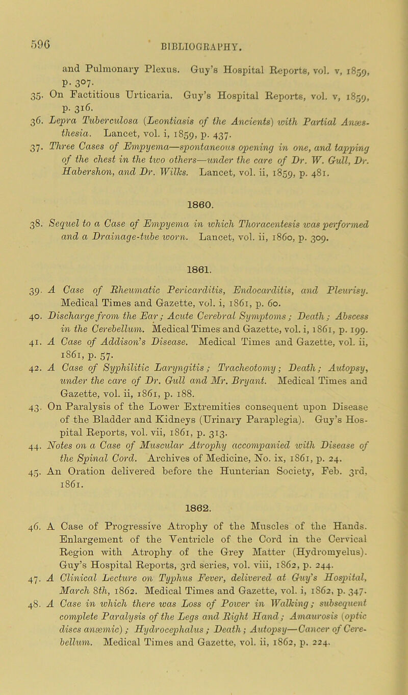 59 G and Pulmonary Plexus. Guy’s Hospital Reports, vol. v, 1859, P- 3°7- 35. On Factitious Urticaria. Guy’s Hospital Reports, vol. v, 1859, p. 316. 36. Lepra Tuberculosa (Leontiasis of the Ancients) with Partial Anaes- thesia. Lancet, vol. i, 1859, P- 437- 37. Three Cases of Empyema—spontaneous opening in one, and tapping of the chest in the two others—under the care of Dr. W. Gull, Dr. Habershon, and Dr. Wilks. Lancet, vol. ii, 1859, p. 481. 1860. 38. Sequel to a Case of Empyema in which Thoracentesis was performed and a Drainage-tube worn. Lancet, vol. ii, i860, p. 309. 1861. 39. A Case of Rheumatic Pericarditis, Endocarditis, and Pleurisy. Medical Times and Gazette, vol. i, 1861, p. 60. 40. Discharge from the Ear; Acute Cerebral Symptoms; Death; Abscess in the Cerebellum. Medical Times and Gazette, vol. i, 1861, p. 199. 41. A Case of Addison’s Disease. Medical Times and Gazette, vol. ii, 1861, p. 57. 42. A Case of Syphilitic Laryngitis; Tracheotomy; Death; Autopsy, under the care of Dr. Gull and Mr. Bryant. Medical Times and Gazette, vol. ii, 1861, p. 188. 43. On Paralysis of tlie Lower Extremities consequent upon Disease of tlie Bladder and Kidneys (Urinary Paraplegia). Guy’s Hos- pital Reports, vol. vii, 1861, p. 313. 44. Notes on a Case of Muscular Atrophy accompanied with Disease of the Spinal Cord. Archives of Medicine, No. ix, 1861, p. 24. 45. An Oration delivered before the Hunterian Society, Feb. 3rd, 1861. 1862. 46. A Case of Progressive Atrophy of the Muscles of the Hands. Enlargement of the Ventricle of the Cord in the Cervical Region with Atrophy of the Grey Matter (Hydromyelus). Guy’s Hospital Reports, 3rd series, vol. viii, 1862, p. 244. 47. A Clinical Lecture on Typhus Fever, delivered at Guy’s Hospital, March 8th, 1862. Medical Times and Gazette, vol. i, 1862, p. 347. 48. A Case in which there was Loss of Power in Walking; subsequent complete Paralysis of the Legs and Right Hand; Amaurosis (optic discs anaemic) ; Hydrocephalus ; Death; Autopsy—Cancer of Cere- bellum. Medical Times and Gazette, vol. ii, 1862, p. 224.