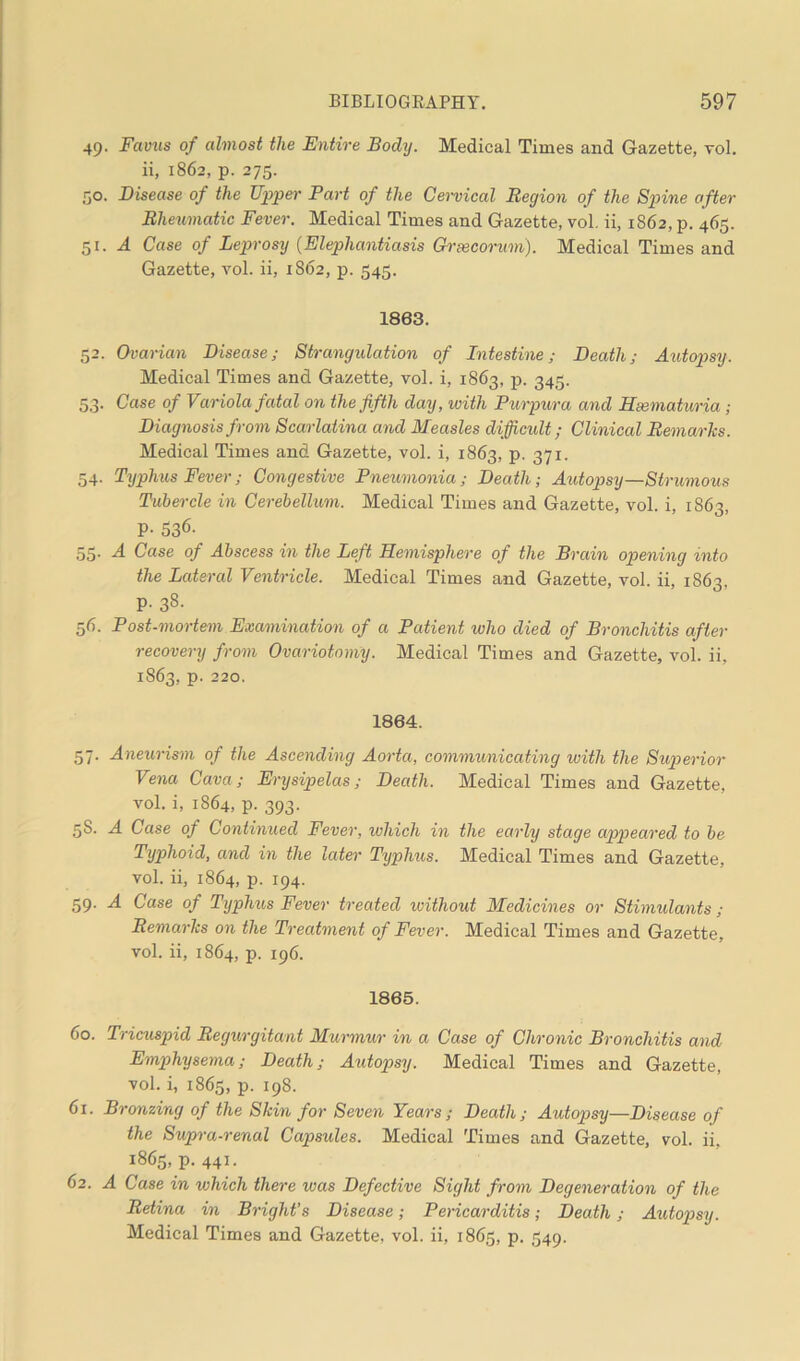 49. Favus of almost the Entire Body. Medical Times and Gazette, vol. ii, 1862, p. 275. 50. Disease of the Upper Part of the Cervical Region of the Spine after Rheumatic Fever. Medical Times and Gazette, vol. ii, 1862, p. 465. 51 .A Case of Leprosy (Elephantiasis Grsecorum). Medical Times and Gazette, vol. ii, 1862, p. 545. 1863. 52. Ovarian Disease; Strangulation of Intestine; Death; Autopsy. Medical Times and Gazette, vol. i, 1863, p. 345. 53. Case of Variola fatal on the fifth day, with Purpura and Hematuria; Diagnosis from Scarlatina and Measles difficult; Clinical Remarks. Medical Times and Gazette, vol. i, 1863, p. 371. 54. Typhus Fever; Congestive Pneumonia; Death; Autopsy—Strumous Tubercle in Cerebellum. Medical Times and Gazette, vol. i, 1863, P- 536- 55. A Case of Abscess in the Left Hemisphere of the Brain opening into the Lateral Ventricle. Medical Times and Gazette, vol. ii, 1863, p. 38. 56. Post-mortem Examination of a Patient who died of Bronchitis after recovery from Ovariotomy. Medical Times and Gazette, vol. ii, 1863, p. 220. 1864. 57. Aneurism of the Ascending Aorta, communicating with the Superior Vena Cava; Erysipelas; Death. Medical Times and Gazette, vol. i, 1864, p. 393. 5S. A Case of Continued Fever, which in the early stage appeared to be Typhoid, and in the later Typhus. Medical Times and Gazette, vol. ii, 1864, p. 194. 59. A Case of Typhus Fever treated without Medicines or Stimulants ; Remarks on the Treatment of Fever. Medical Times and Gazette, vol. ii, 1864, p. 196. 1865. 60. Tricuspid Regurgitant Murmur in a Case of Chronic Bronchitis and Emphysema; Death; Autopsy. Medical Times and Gazette, vol. i, 1865, p. 198. 61. Bronzing of the Skin for Seven Years; Death; Autopsy—Disease of the Supra-renal Capsules. Medical Times and Gazette, vol. ii, 1865, p. 441. 62. A Case in vlhich there was Defective Sight from Degeneration of the Retina in Bright's Disease; Pericarditis; Death; Autopsy. Medical Times and Gazette, vol. ii, 1865, p. 549.