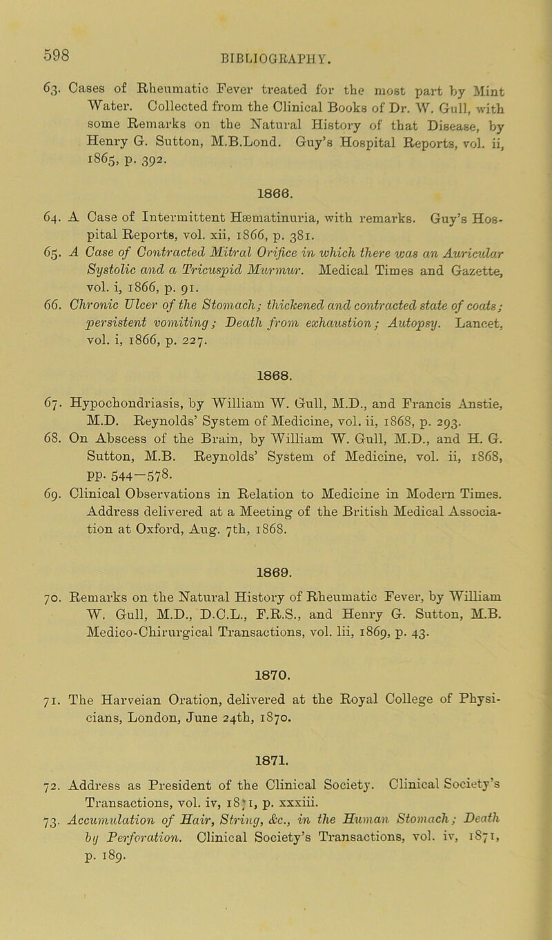 63. Cases of Rheumatic Fever treated for the most part by Mint Water. Collected from the Clinical Books of Dr. W. Gull, with some Remarks on the Natural History of that Disease, by Henry G. Sutton, M.B.Lond. Guy’s Hospital Reports, vol. ii, iS65> P- 392- 1800. 64. A Case of Intermittent Hsematinuria, with remarks. Guy’s Hos- pital Reports, vol. xii, 1866, p. 381. 65. A Case of Contracted Mitral Orifice in which there was an Auricular Systolic and a Tricuspid Murmur. Medical Times and Gazette, vol. i, 1866, p. 91. 66. Chronic TJlcer of the Stomach; thickened and contracted state of coats; persistent vomiting; Death from exhaustion; Autopsy. Lancet, vol. i, 1866, p. 227. 1808. 67. Hypochondriasis, by William W. Gull, M.D., and Francis Anstie, M.D. Reynolds’ System of Medicine, vol. ii, 1868, p. 293. 68. On Abscess of the Brain, by William W. Gull, M.D., and H. G. Sutton, M.B. Reynolds’ System of Medicine, vol. ii, 1868, PP- 544—578. 69. Clinical Observations in Relation to Medicine in Modem Times. Address delivered at a Meeting of the British Medical Associa- tion at Oxford, Aug. 7th, 1868. 1809. 70. Remarks on the Natural History of Rheumatic Fever, by William W. Gull, M.D., D.C.L., F.R.S., and Henry G. Sutton, M.B. Medico-Chirurgical Transactions, vol. lii, 1869, p. 43. 1870. 71. The Harveian Oration, delivered at the Royal College of Physi- cians, London, June 24th, 1870. 1871. 72. Address as President of the Clinical Society. Clinical Society’s Transactions, vol. iv, 18.71, p. xxxiii. 73. Accumulation of Hair, String, &c., in the Human Stomach; Death hg Perforation. Clinical Society’s Transactions, vol. iv, 1871, p. 189.