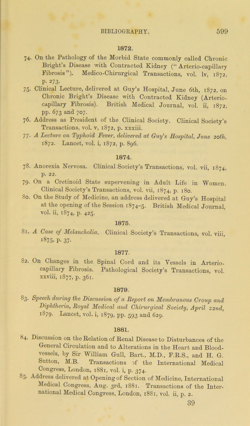 1872. 74. On the Pathology of the Morbid State commonly called Chronic Bright’s Disease with Contracted Kidney (“ Arterio-capillary Fibrosis”). Medico-Chirurgical Transactions, vol. lv, 1872, P- 273- 75. Clinical Lecture, delivered at Guy’s Hospital, June 6th, 1872, on Chronic Bright’s Disease with Contracted Kidney (Arterio- capillary Fibrosis). British Medical Journal, vol. ii, 1872, pp. 673 and 707. 76. Address as President of the Clinical Society. Clinical Society’s Transactions, vol. v, 1872, p. xxxiii. 77. A Lecture on Typhoid Fever, delivered at Guy’s Hospital, June 20th, 1872. Lancet, vol. i, 1872, p. 896. 1874. 78. Anorexia Nervosa. Clinical Society’s Transactions, vol. vii, 1874, p. 22. 79. On a Cretinoid State supervening in Adult Life in Women. Clinical Society’s Transactions, vol. vii, 1874, p. 180. 80. On the Study of Medicine, an address delivered at Guy’s Hospital at the opening of the Session 1874-5. British Medical Journal, vol. ii, 1874, p. 425. 1875. bi. A Case of Melancholia. Clinical Society’s Transactions, vol. viii, 1875, p. 37- 1877. 82. On Changes in the Spinal Cord and its Vessels in Arterio- capillary Fibrosis. Pathological Society’s Transactions, vol. xxviii, 1877, p. 361. 1879. 83. Speech during the Discussion of a Report on Membranous Croup and Diphtheria, Royal Medical and Chirurgical Society, April 22nd, 1879. Lancet, vol. i, 1879, pp. 593 and 629. 1881. 84. Discussion on the Relation of Renal Disease to Disturbances of the General Circulation and to Alterations in the Heart and Blood- vessels, by Sir William Gull, Bart., M.D., F.R.S., and H. G. Sutton, M.B. Transactions of the International Medical Congress, London, 1881, vol. i, p. 374. 85. Address delivered at Opening of Section of Medicine, International Medical Congress, Aug. 3rd, 1881. Transactions of the Inter- national Medical Congress, London, 1881, vol. ii, p. 2. 39