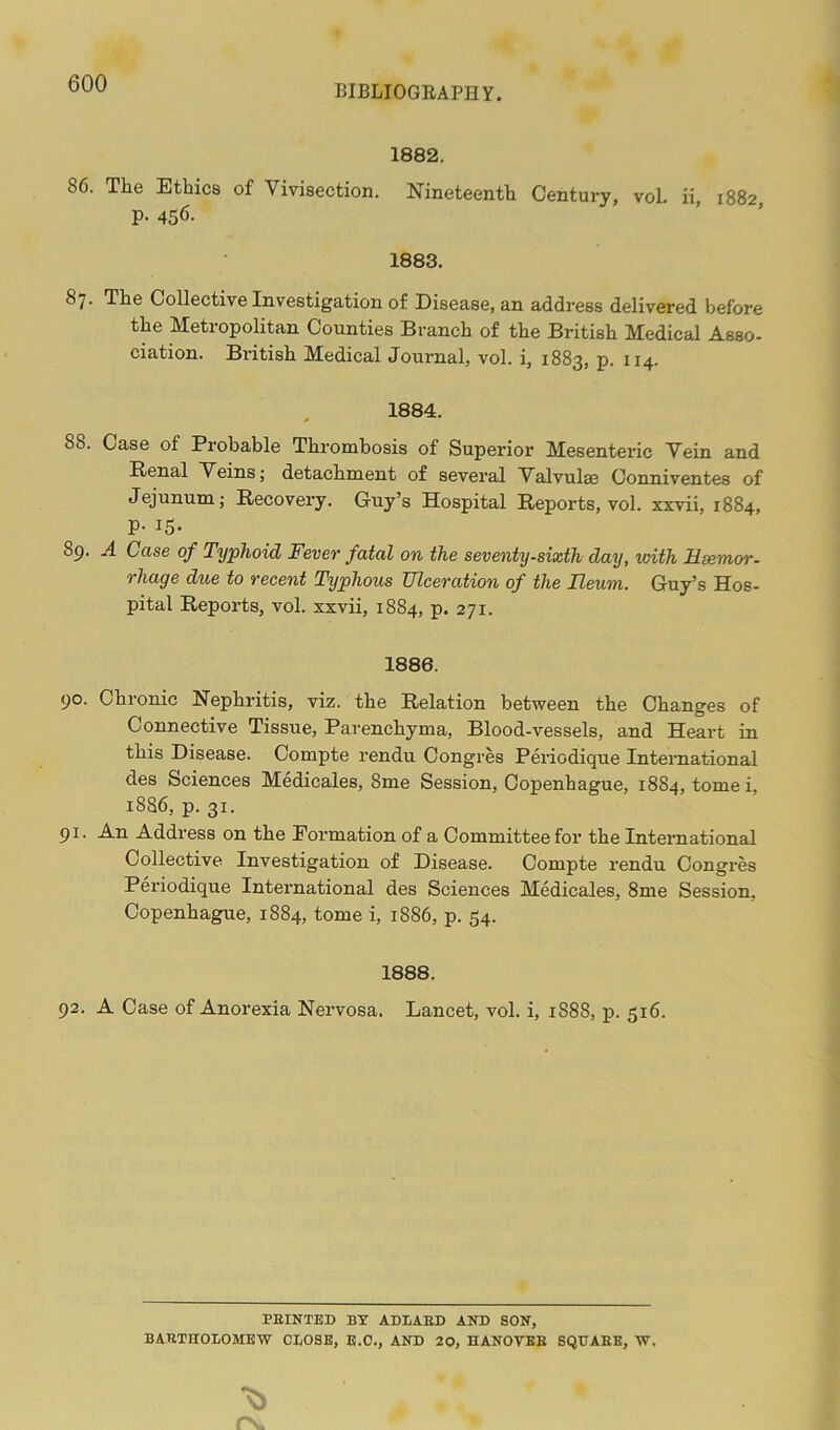 BIBLIOGRAPHY. 1882. 86. The Ethics of Vivisection. Nineteenth Century, vol. ii, 1882 p. 456. 1883. 8/. The Collective Investigation of Disease, an address delivered before the Metropolitan Counties Branch of the British Medical Asso- ciation. British Medical Journal, vol. i, 1883, p. 114. 1884. 88. Case ol Probable Thrombosis of Superior Mesenteric Vein and Renal Veins; detachment of several Valvulae Conniventes of Jejunum; Recovery. Guy’s Hospital Reports, vol. xxvii, 1884, p. 15. S9. A Case of Typhoid Fever fatal on the seventy-sixth day, with Hsemor- rhage due to recent Typhous Ulceration of the Ileum. Guy’s Hos- pital Reports, vol. xxvii, 1884, p. 271. 1886. 90. Chronic Nephritis, viz. the Relation between the Changes of Connective Tissue, Parenchyma, Blood-vessels, and Heart in this Disease. Compte rendu Congres Periodique International des Sciences Medicales, 8me Session, Copenhague, 1884, tomei, 18S6, p. 31. 91. An Address on the Formation of a Committee for the International Collective Investigation of Disease. Compte rendu Congres Periodique International des Sciences Medicales, 8me Session. Copenhague, 1884, tome i, 1886, p. 54. 1888. 92. A Case of Anorexia Nervosa. Lancet, vol. i, 1S88, p. 516. FEINTED BY ADLAED AND SON, BARTHOLOMEW CLOSE, E.O., AND 20, HANOVEE SQUARE, W.