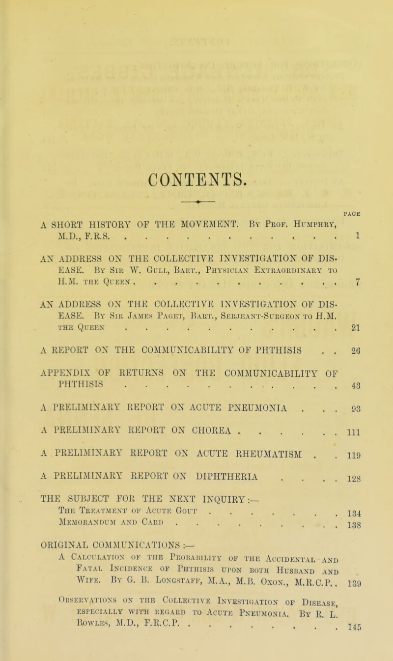 CONTENTS. PAGE A SHORT HISTORY OF THE MOVEMENT. By Prof. Humphry, M.D., F.R.S 1 AN ADDRESS ON THE COLLECTIVE INVESTIGATION OF DIS- BASE. By Sir W. Gull, Bart., Physician Extraordinary to H.M. THE QUEEN 7 AX ADDRESS ON THE COLLECTIVE INVESTIGATION OF DIS- EASE. By Sir James Paget, Bart., Serjeant-Surgeon to H,M. the Queen 21 A REPORT OX THE COMMUNICABILITY OF PHTHISIS . . 26 APPENDIX OF RETURNS ON THE COMMUNICABILITY OF PHTHISIS A PRELIMINARY REPORT ON ACUTE PNEUMONIA . A PRELIMINARY REPORT ON CHOREA . A PRELIMINARY REPORT ON ACUTE RHEUMATISM A PRELIMINARY REPORT ON DIPHTHERIA 43 93 111 119 128 THE SUBJECT FOR THE NEXT INQUIRY :— The Treatment ok Acute Gout ja^ Memorandum and Card j38 ORIGINAL COMMUNICATIONS :—. A Calculation oj the Probability of the Accidental and Fatal Incidence of Phthisis upon both Hushand and Wife. By G. B. Longstaff, M.A., M.B. Oxon., M.R.C.P.. 139 Observations on the Collective Investigation of Disease especially with regard to Acute Pneumonia. By R. l' Bowles, M.D., F.R.C.P u-