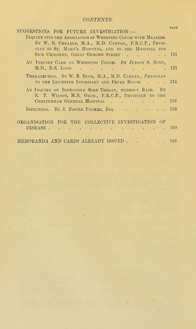 PAOE SUGGESTIONS FOR FUTURE INVESTIGATION:— Inquiry into the Association of Whooping Couch with Measles. By W. B. Cheadle, M.A., M.D. Cantab., F.R.C.P., Physi- cian to St. Mary's Hospital, and to the Hospital fob Sick Children, Great Ormond Street 151 An' Inquiiiy Card on Whooping Cough. By Judsox S, Bury, M.D., B.S. Lond 153 Therapeutics. By W. E. Buck, M.A., M.D. Cantab., Physician to the Leicester Infirmary and Feyer House . . . 154 An Inquiry on Infectious Sore Throat, without Rash. By E. T. Wilson, M.B. Oxon., F.R.C.P., Physician to the Cheltenham General Hospital 156 Influenza. By J. Foster Palmer, Esq. 15G ORGANISATION FOR THE COLLECTIVE INVESTIGATION OF DISEASE . 160 MEMORANDA AND CARDS ALREADY ISSUED 169