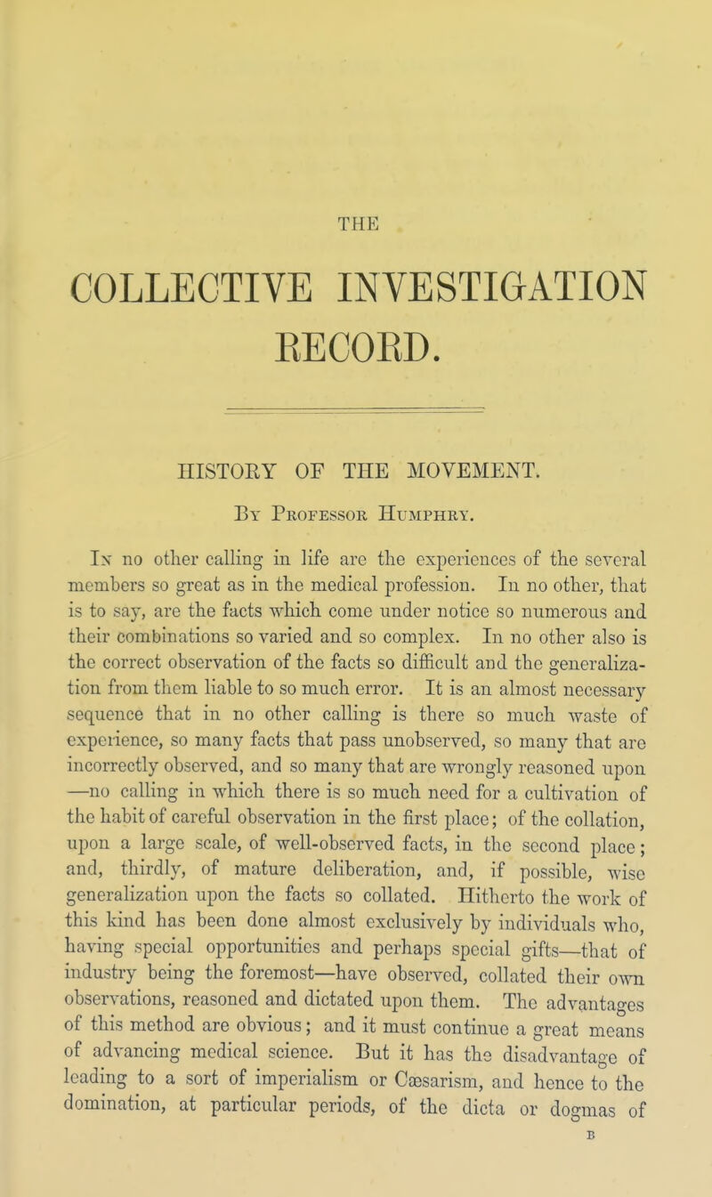 COLLECTIVE INVESTIGATION BECOBD. In no other calling in life are the experiences of the several members so great as in the medical profession. In no other, that is to say, are the facts which come under notice so numerous and their combinations so varied and so complex. In no other also is the correct observation of the facts so difficult and the generaliza- tion from them liable to so much error. It is an almost necessary sequence that in no other calling is there so much waste of experience, so many facts that pass unobserved, so many that are incorrectly observed, and so many that are wrongly reasoned upon —no calling in which there is so much need for a cultivation of the habit of careful observation in the first place; of the collation, upon a large scale, of well-observed facts, in the second place; and, thirdly, of mature deliberation, and, if possible, wise generalization upon the facts so collated. Hitherto the work of this kind has been done almost exclusively by individuals who, having special opportunities and perhaps special gifts—that of industry being the foremost—have observed, collated their own observations, reasoned and dictated upon them. The advantages of this method are obvious; and it must continue a great means of advancing medical science. But it has the disadvantage of leading to a sort of imperialism or Caesarism, and hence to the domination, at particular periods, of the dicta or dogmas of HISTORY OF THE MOVEMENT. By Professor Humphry. b