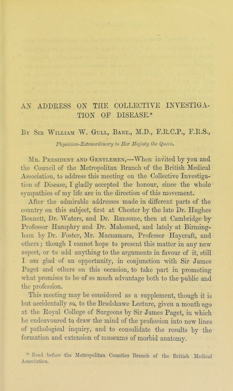 AN ADDRESS ON THE COLLECTIVE INVESTIGA- TION OF DISEASE * By Sir William W. Gull, Bart., M.D., F.R.C.P., F.B.S., Physician-Extraordinary to Her Majesty the Queen. Mr. President and Gentlemen,—When invited by you and the Council of the Metropolitan Branch of the British Medical Association, to address this meeting on the Collective Investiga- tion of Disease, I gladly accepted the honour, since the whole sympathies of my life are in the direction of this movement. After the admirable addresses made in different parts of the country on this subject, first at Chester by the late Dr. Hughes Bennett, Dr. Waters, and Dr. Ransome, then at Cambridge by Professor Humphry and Dr. Mahomed, and lately at Birming- ham by Dr. Foster, Mr. Macnamara, Professor Haycraft, and others ; though I cannot hope to present this matter in any new aspect, or to add anything to the arguments in favour of it, still I am glad of an opportunity, in conjunction with Sir James Paget and others on this occasion, to take part in promoting what promises to be of so much advantage both to the public and the profession. This meeting may be considered as a supplement, though it is but accidentally so, to the Bradshawe Lecture, given a month ago at the Royal College of Surgeons by Sir James Paget, in which he endeavoured to draw the mind of the profession into new lines of pathological inquiry, and to consolidate the results by the formation and extension of museums of morbid anatomy. * Bead before the Metropolitan Counties Branch of the British Medical Association.