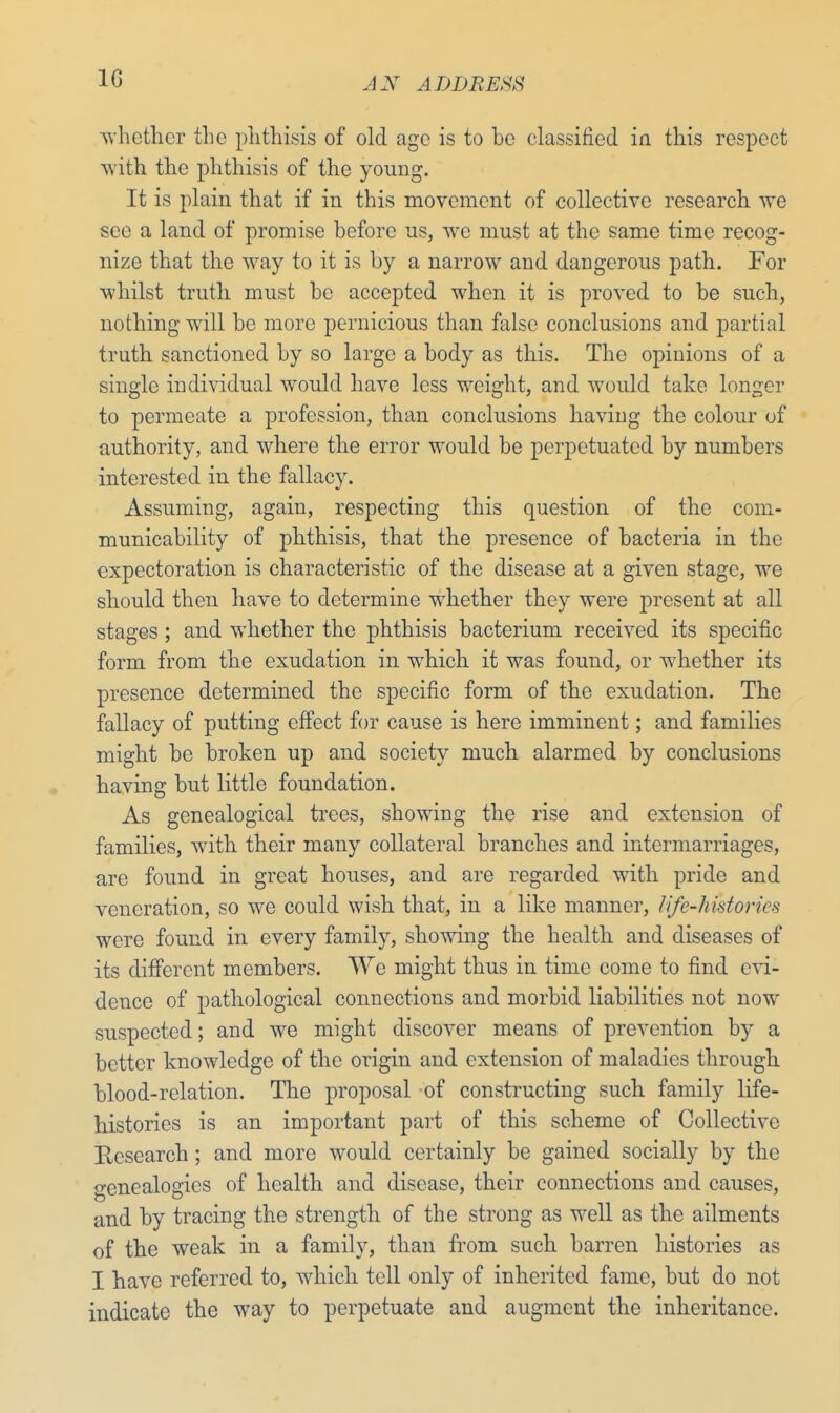 1G whether the phthisis of old age is to he classified in this respect with the phthisis of the young. It is plain that if in this movement of collective research we see a land of promise before us, we must at the same time recog- nize that the way to it is by a narrow and dangerous path. For whilst truth must be accepted when it is proved to be such, nothing will be more pernicious than false conclusions and partial truth sanctioned by so large a body as this. The opinions of a single individual would have less weight, and would take longer to permeate a profession, than conclusions having the colour of authority, and where the error would be perpetuated by numbers interested in the fallacy. Assuming, again, respecting this question of the com- municability of phthisis, that the presence of bacteria in the expectoration is characteristic of the disease at a given stage, we should then have to determine whether they were present at all stages ; and whether the phthisis bacterium received its specific form from the exudation in wrhich it was found, or whether its presence determined the specific form of the exudation. The fallacy of putting effect for cause is here imminent; and families might be broken up and society much alarmed by conclusions having but little foundation. As genealogical trees, showing the rise and extension of families, with their many collateral branches and intermarriages, are found in great houses, and are regarded with pride and veneration, so we could wish that, in a like manner, life-histories were found in every family, showing the health and diseases of its different members. We might thus in time come to find evi- dence of pathological connections and morbid liabilities not now suspected; and we might discover means of prevention by a better knowledge of the origin and extension of maladies through blood-relation. The proposal of constructing such family life- histories is an important part of this scheme of Collective Research ; and more would certainly be gained socially by the genealogies of health and disease, their connections and causes, and by tracing the strength of the strong as well as the ailments of the weak in a family, than from such barren histories as I have referred to, which tell only of inherited fame, but do not indicate the way to perpetuate and augment the inheritance.