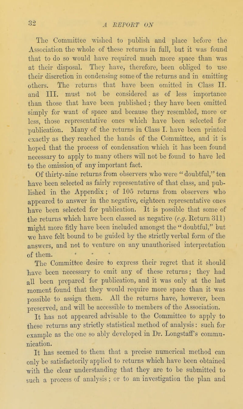 The Committee wished to publish and place before the Association the whole of these returns in full, but it was found that to do so would have required much more space than was at their disposal. They have, therefore, been obliged to use their discretion in condensing some of the returns and in omitting others. The returns that have been omitted in Class II. and III. must not be considered as of less importance than those that have been published; they have been omitted simply for want of space and because they resembled, more or less, those representative ones which have been selected for publication. Many of the returns in Class I. have been printed exactly as they reached the hands of the Committee, and it is hoped that the process of condensation which it has been found necessary to apply to many others will not be found to have led to the omission of any important fact. Of thirty-nine returns from observers who were  doubtful, ten have been selected as fairly representative of that class, and pub- lished in the Appendix; of 105 returns from observers who appeared to answer in the negative, eighteen representative ones have been selected for publication. It is possible that some of the returns which have been classed as negative (e.g. Return 311) might more fitly have been included amongst the  doubtful, but we have felt bound to be guided by the strictly verbal form of the answers, and not to venture on any unauthorised interpretation of them. The Committee desire to express their regret that it should have been necessary to omit any of these returns; they had all been prepared for publication, and it was only at the last moment found that they would require more space than it was possible to assign them. All the returns have, however, been preserved, and will be accessible to members of the Association. It has not appeared advisable to the Committee to apply to these returns any strictly statistical method of analysis: such for example as the one so ably developed in Dr. Longstaff's commu- nication. It has seemed to them that a precise numerical method can only be satisfactorily applied to returns which have been obtained with the clear understanding that they are to be submitted to such a process of analysis; or to an investigation the plan and