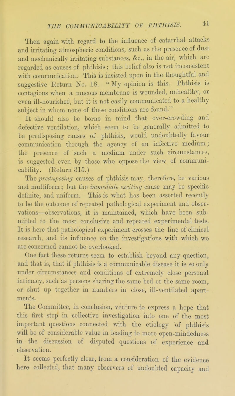 Then again with regard to the influence of catarrhal attacks and irritating atmospheric conditions, such as the presence of dust and mechanically irritating substances, &c, in the air, which are regarded as causes of phthisis ; this belief also is not inconsistent with communication. This is insisted upon in the thoughtful and suggestive Return No. 18. My opinion is this. Phthisis is contagious when a mucous membrane is wounded, unhealthy, or even ill-nourished, but it is not easily communicated to a healthy subject in whom none of these conditions are found. It should also be borne in mind that over-crowding and defective ventilation, which seem to be generally admitted to be predisposing causes of phthisis, would undoubtedly favour communication through the agency of an infective medium; the presence of such a medium under such circumstances, is suggested even by those who oppose the view of communi- cability. (Return 315.) The prcdiqwsing causes of phthisis may, therefore, be various and multiform; but the immediate cxciling cause may be specific definite, and uniform. This is what has been asserted recently to be the outcome of repeated pathological experiment and obser- vations—observations, it is maintained, which have been sub- mitted to the most conclusive and repeated experimental tests. It is here that pathological experiment crosses the Line of clinical research, and its influence on the investigations with which we are concerned cannot be overlooked. One fact these returns seem to establish beyond any question, and that is, that if phthisis is a communicable disease it is so only under circumstances and conditions of extremely close personal intimacy, such as persons sharing the same bed or the same room, or shut up together in numbers in close, ill-ventilated apart- ments. The Committee, in conclusion, venture to express a hope that this first step in collective investigation into one of the most important questions connected with the etiology of phthisis will be of considerable value in leading to more open-mindedness in the discussion of disputed questions of experience and observation. It seems perfectly clear, from a consideration of the evidence here collected, that many observers of undoubted capacity and