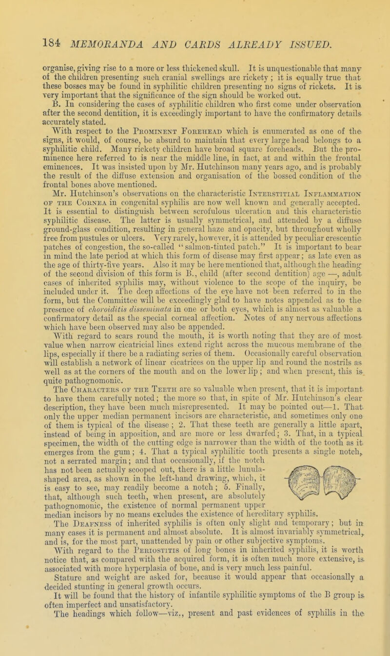 organise, giving rise to a more or less thickened skull. It is unquestionable that many of the children presenting such cranial swellings are rickety ; it is equally true that these bosses may be found in syphilitic children presenting no signs of rickets. It is very important that the significance of the sign should be worked out. B. In considering the cases of syphilitic children who first come under observation after the second dentition, it is exceedingly important to have the confirmatory details accurately stated. With respect to the Prominent Forehead which is enumerated as one of the signs, it would, of course, be absurd to maintain that every large head belongs to a syphilitic child. Many rickety children have broad square foreheads. But the pro- minence here referred to is near the middle line, in fact, at and within the frontal eminences. It was insisted upon by Mr. Hutchinson many years ago, and is probably the result of the diffuse extension and organisation of the bossed condition of the frontal bones above mentioned. Mr. Hutchinson's observations on the characteristic Interstitial Inflammation or the Cornea in congenital syphilis are now well known and generally accepted. It is essential to distinguish between scrofulous ulceration and this characteristic syphilitic disease. The latter is usually symmetrical, and attended by a diffuse ground-glass condition, resulting in general haze and opacity, but throughout wholly free from pustules or ulcers. Very rarely, however, it is attended by peculiar crescentic patches of congestion, the so-called salmon-tinted patch. It is important to bear in mind the late period at which this form of disease may first appear; as late even as the age of thirty-five years. Also it may be here mentioned that, although the heading of the second division of this form is 13., child (after second dentition) age —, adult cases of inherited syphilis may, without violence to the scope of the inquiry, be included under it. The deep affections of the eye have not been referred to in the form, but the Committee will be exceedingly glad to have notes appended as to the presence of choroiditis disseminata in one or both eyes, which is almost as valuable a confirmatory detail as the special corneal affection. Notes of any nervous affections which have been observed may also be appended. With regard to scars round the mouth, it is worth noting that they are of most value when narrow cicatricial lines extend right across the mucous membrane of the lips, especially if there be a radiating series of them. Occasionally careful observation will establish a network of linear cicatrices on the upper lip and round the nostrils as well as at the corners of the mouth and on the lower lip; and when present, this is- quite pathognomonic. The Characters of the Teeth are so valuable when present, that it is important to have them carefully noted; the more so that, in spite of Mr. Hutchinson's clear description, they have been much misrepresented. It maybe pointed out;—1. That only the upper median permanent incisors are characteristic, and sometimes only one of them is typical of the disease ; 2. That these teeth are generally a little apart, instead of being in apposition, and are more or less dwarfed; 3. That, in a typical specimen, the width of the cutting edge is narrower than the width of the tooth as it emerges from the gum; 4. That a typical syphilitic tooth presents a single notch, not a serrated margin; and that occasionally, if the notch has not been actually scooped out, there is a little lunula- shaped area, as shown in the left-hand drawing, which, it is easy to see, may readily become a notch; 5. Finally, that, although such teeth, when present, are absolutely pathognomonic, the existence of normal permanent upper median incisors by no means excludes the existence of hereditary syphilis. The Deafness of inherited syphilis is often only slight and temporary; but in many cases it is permanent and almost absolute. It is almost invariably symmetrical,, and is, for the most part, unattended by pain or other subjective symptoms. With regard to the Periostitis of long bones in inherited syphilis, it is worth notice that, as compared with the acquired form, it is often much more extensive, is associated with more hyperplasia of bone, and is very much less painful. Stature and weight are asked for, because it would appear that occasionally a decided stunting in general growth occurs. It will be found that the history of infantile syphilitic symptoms of the B group is often imperfect and unsatisfactory. The headings which follow—viz., present and past evidences of syphilis in the