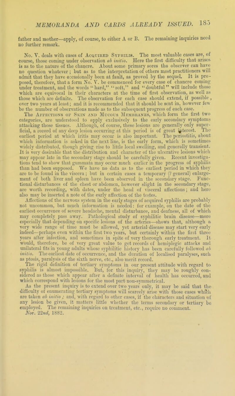 father and mother—apply, of course, to either A or B. The remaining inquiries need no further remark. No. V. deals with eases of Acquired Syphilis. The most valuable eases are, of course, those coming under observation ab initio. Here the lirst difficulty that arises- is as to the nature of the chancre. About some primary sores the observer can have no question whatever ; but as to the interpretation of others most practitioners will admit that they have occasionally been at fault, as proved by the sequel. It is pro- posed, therefore, that a form No'. V. be comnn need for everv case of chancre coming under treatment, and the words hard, soft, and doubtful will include those which are equivocal in their characters at the time of first observation, as well as those which are definite. The observation for each case should extend, if possible , over two years at least; and it is recommended that it should be sent in, however few be the number of observations made as to the subsequent progress of each case. The Affections of Skin and Mucous Membranes, which form the lirst two categories, are understood to apply exclusively to the early secondary symptoms attacking those tissues. Although, of course, these lesions are generally only super- ficial, a record of any deep lesion occurring at this period is of great interest. The earliest period at which iritis may occur is also important. The periostitis, about which information is asked in the next line, is the early form, which is sometimes widely distributed, though giving rise to little local swelling, and generally transient. It is very desirable that the distribution and character of the ulcerative lesions which may appear late in the secondary stage should be carefully given. Recent investiga- tions tend to show that gummata may occur much earlier in the progress of syphilis than had been supposed. We have no data as to the earliest period in which they are to be found in the viscera ; but in certain cases a temporary (P general) enlarge- ment of both liver and spleen have been observed in the secondary stage. Func- tional disturbances of the chest or abdomen, however slight in the secondary stage, are worth recording, with dates, under the head of visceral affections; and here also may be inserted a note of the early affection of the testes. Affections of the nervous system in the early stages of acquired syphilis are probably not uncommon, but much information is needed: for example, on the date of the earliest occurrence of severe headache, mental disturbance, and deafness, all of which may completely pass away. Pathological study of syphilitic brain disease—more especially that depending on specific lesions of the arteries—shows that, although a very wide range of time must be allowed, yet arterial disease may start very early indeed—perhaps even within the first two years, but certainly within the first three years after infection, and sometimes in spite of very thorough early treatment. It would, therefore, be of very great value to get records of hemiplegic attacks and unilateral fits in young adults whose syphilitic history has been carefully followed ab initio. The earliest date of occurrence, and the duration of localised paralyses, such as ptosis, paralysis of the sixth nerve, etc., also merit record. The rigid definition of tertiary symptoms in our present attitude with regard to syphilis is almost impossible. But, for this inquiry, they may be roughly con- sidered as those which appear after a definite interval of health has occurred, aud which correspond with lesions for the most part non-symmetrical. As the present inquiry is to extend over two years only, it may be said that the difficulty of enumerating tertiary symptoms will scarcely arise with those cases which are taken ab initio ; and, with regard to other cases, if the characters and situation of any lesion be given, it matters little whether the terms secondary or tertiary be employed. The remaining inquiries on treatment, etc., require no comment. Nov. 22nd, 1882.