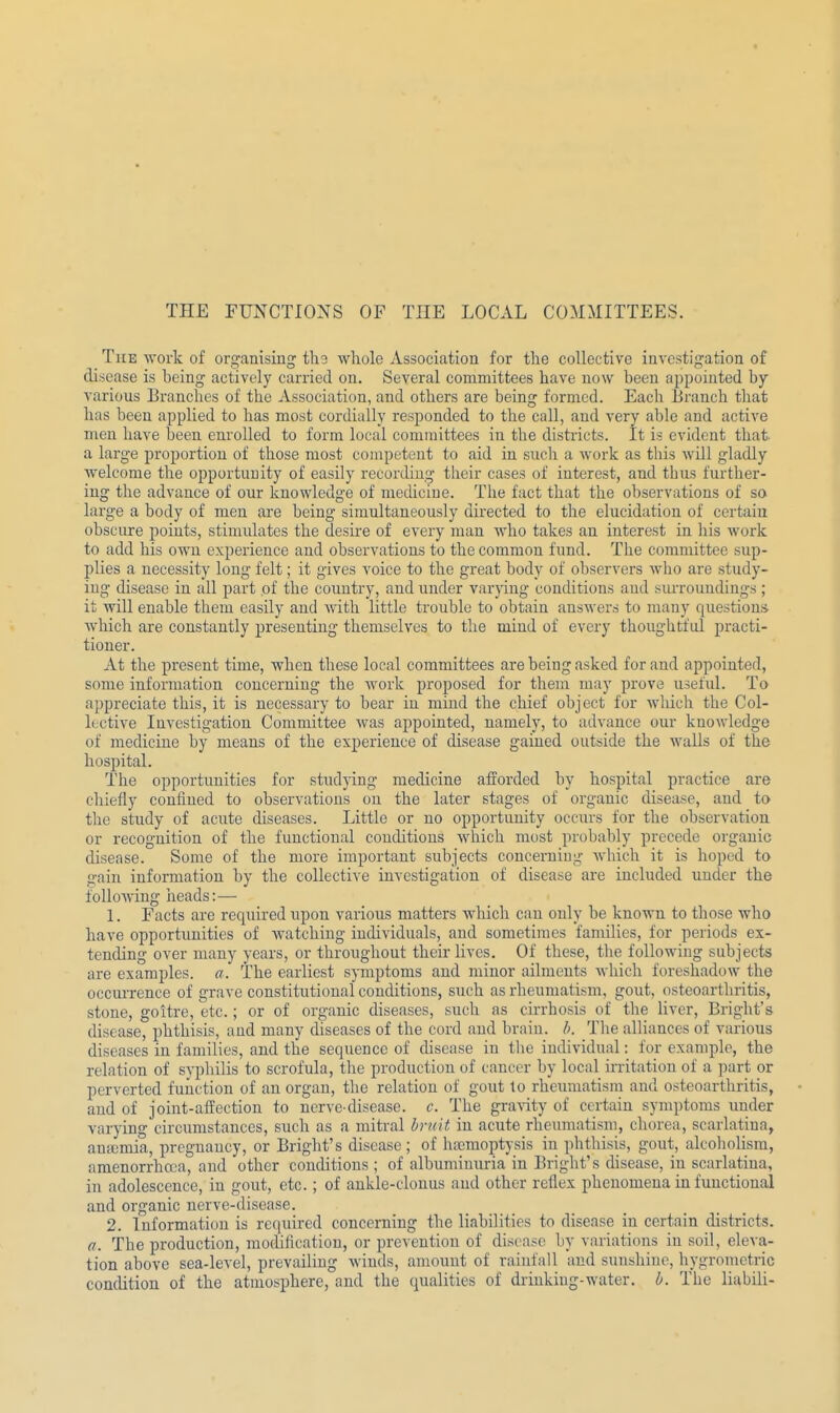 The work of organising tho whole Association for the collective investigation of disease is being actively carried on. Several committees have now been appointed by various Branches of the Association, and others are being formed. Each Branch that has been applied to has most cordially responded to the call, and very able and active men have been enrolled to form local committees in the districts. It is evident that a large proportion of those most competent to aid in such a work as this will gladly welcome the opportunity of easily recording their cases of interest, and thus further- ing the advance of our knowledge of medicine. The fact that the observations of so large a body of men are being simultaneously directed to the elucidation of certain obscure points, stimulates the desire of every man who takes an interest in his work to add his own experience and observations to the common fund. The committee sup- plies a necessity long felt; it gives voice to the great body of observers who are study- ing disease in all part of the country, and under varying conditions and surroundings; it will enable them easily and with little trouble to obtain answers to many questions which are constantly presenting themselves to the mind of every thoughtful practi- tioner. At the present time, when these local committees are being asked for and appointed, some information concerning the work proposed for them may prove useful. To appreciate this, it is necessary to bear iu mind the chief object for which the Col- lective Investigation Committee was appointed, namely, to advance our knowledge of medicine by means of the experience of disease gained outside the walls of the hospital. The opportunities for studying medicine afforded by hospital practice are chiefly confined to observations on the later stages of organic disease, and to the study of acute diseases. Little or no opportunity occurs for the observation or recognition of the functional conditions which most probably precede organic disease. Some of the more important subjects concerning which it is hoped to gain information by the collective investigation of disease are included uuder the following heads:— 1. Facts are required upon various matters which can only be known to those who have opportunities of watching individuals, and sometimes families, for periods ex- tending over many years, or throughout their lives. Of these, the following subjects are examples, a. The earliest symptoms and minor ailmeuts which foreshadow the occurrence of grave constitutional conditions, such as rheumatism, gout, osteoarthritis, stone, goitre, etc.; or of organic diseases, such as cirrhosis of the liver, Bright's disease, phthisis, and many diseases of the cord and brain, b. The alliances of various diseases in families, and the sequence of disease in the individual: for example, the relation of syphilis to scrofula, the production of cancer by local irritation of a part or perverted function of an organ, the relation of gout to rheumatism and osteoarthritis, and of joint-affection to nerve-disease, c. The gravity of certain symptoms under varying circumstances, such as a mitral bruit in acute rheumatism, chorea, scarlatina, anaemia, pregnancy, or Bright's disease ; of haemoptysis iu phthisis, gout, alcoholism, amenorrheca, and other conditions; of albuminuria in Bright's disease, in scarlatina, in adolescence, in gout, etc.; of ankle-clonus and other reflex phenomena in functional and organic nerve-disease. 2. Information is required concerning the liabilities to disease in certain districts. a. The production, modification, or prevention of disease by variations in soil, eleva- tion above sea-level, prevailing winds, amount of rainfall and sunshine, hygrometric condition of the atmosphere, and the qualities of drinking-water, b. The liabili-