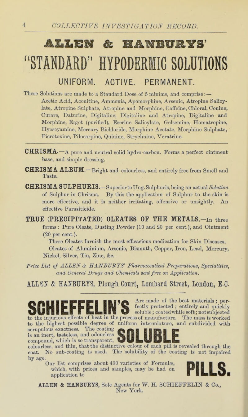 ' 'OLLECTIVE INVE8TIGA TION RECORD. ALLEN & HANBURYS' STANDARD HYPODERMIC SOLUTIONS UNIFORM. ACTIVE. PERMANENT. These Solutions are made to a Standard Dose of 5 minims, and comprise:— Acetic Acid, Aconitiue, Ammonia, Apomorphine, Arsenic, Atropine Salicy- late, Atropine Sulphate, Atropine and Morphine, Caffeine, Chloral, Conine, Curare, Daturine, Digitaline, Digifcaline and Atropine, Digitaline and Morphine, Ergot (purified), Eserine Salicylate, Gelsemine, Homatropine, Hyoscyamine, Mercury Bichloride, Morphine Acetate, Morphine Sulphate, Picrotoxine, Pilocarpine, Quinine, Strychnine, Veratrine. CHRISMA.-a pure and neutral solid hydro-carbon. Forms a perfect ointment base, and simple dressing. CHRISM A. ALBUM.—Bright and colourless, and entirely free from Smell and Ta3te. CHRISMA SULPHURIS.—Superior to TJng. Sulphuris, being an actual Solution of Sulphur in Chrisma. By this the application of Sulphur to the skin is more effective, and it is neither irritating, offensive or unsightly. An effective Parasiticide. TRUE (PRECIPITATED) OLEATES OF THE METALS.-in three forms : Pure Oleate, Dusting Powder (10 and 20 per cent.), and Ointment (20 per cent.). These Oleates furnish the most efficacious medication for Skin Diseases. Oleates of Aluminium, Arsenic, Bismuth, Copper, Iron, Lead, Mercury, Nickel, Silver, Tin, Zinc, &c. Price List of ALLEN & HANBURYS1 Pharmaceutical Preparations, Specialities, and General Drays and Chemicals sent free on Application. ALL KIN & HANBURYS, Plough Court, Lombard Street, Loudon, E.C SGHIEFFEUN'S Are made of the best materials ; per- fectly protected ; entirely and quickly soluble; coated while soft; notsubjecteii to the injurious effects of heat in the process of manufacture. The mass is worked to the highest possible degree of uniform intermixture, and subdivided with scrupulous exactness. The coating a a ■ ■ g n ■ mm is an inert, tasteless, and odourless Will ||U1 fta compound, which is so transparent. VULw &j IbEb colourless, and thin, that the distinctive colour of each pill is revealed through the coat. No sub-coating is used. The solubility of the coating is not impaired by age. Our list comprises about 400 varieties of Formula?, which, with prices and samples, may be had on application to PILLS. ALLEN & HANBURYS, Sole Agents for W. H. SCHIEFFELIN & Co., New York.