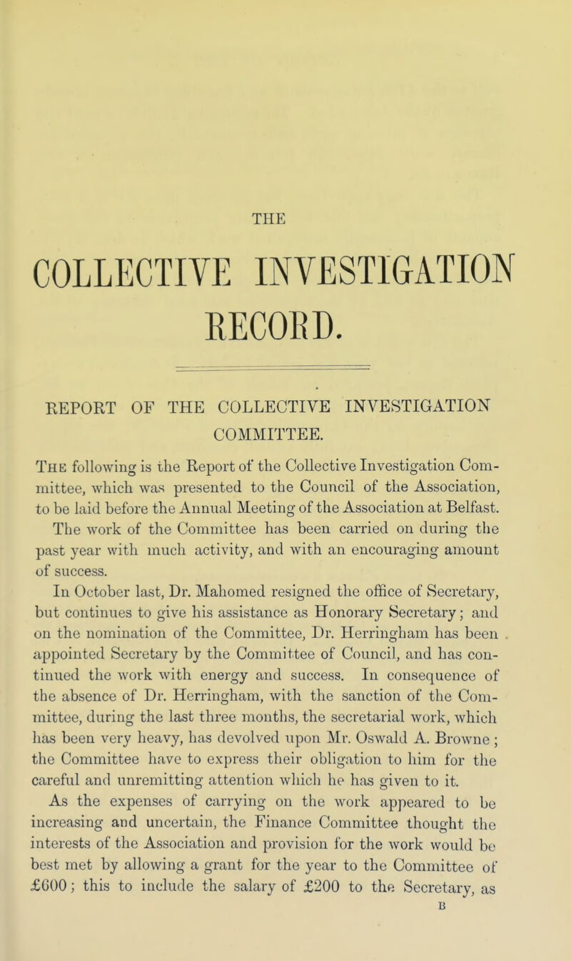 COLLECTIVE INVESTIGATION RECORD. REPORT OF THE COLLECTIVE INVESTIGATION COMMITTEE. Thk following is the Report of the Collective Investigation Com- mittee, which was presented to the Council of the Association, to be laid before the Annual Meeting of the Association at Belfast. The work of the Committee has been carried on during the past year with much activity, and with an encouraging amount of success. In October last, Dr. Mahomed resigned the office of Secretary, but continues to give his assistance as Honorary Secretary; and on the nomination of the Committee, Dr. Herringham has been appointed Secretary by the Committee of Council, and has con- tinued the work with energy and success. In consequence of the absence of Dr. Herringham, with the sanction of the Com- mittee, during the last three months, the secretarial work, which has been very heavy, has devolved upon Mr. Oswald A. Browne; the Committee have to express their obligation to him for the careful and unremitting attention which he has given to it. As the expenses of carrying on the work appeared to be increasing and uncertain, the Finance Committee thought the interests of the Association and provision for the work would be best met by allowing a grant for the year to the Committee of £600; this to include the salary of £200 to the Secretary, as B