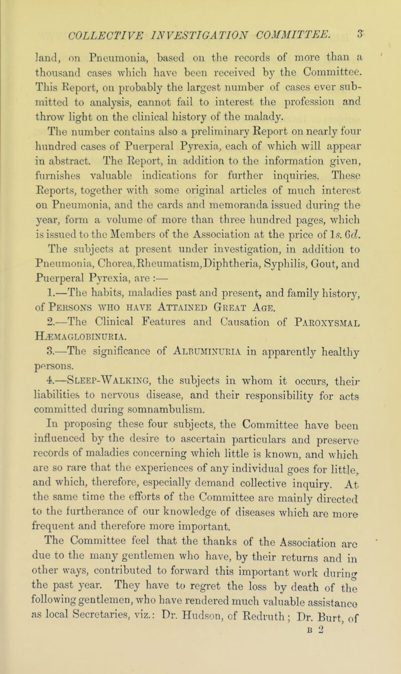 land, on Pneumonia, based on the records of more than a thousand cases which have been received by the Committee. This Report, on probably the largest number of cases ever sub- mitted to analysis, cannot fail to interest the profession and throw light on the clinical history of the malady. The number contains also a preliminary Report on nearly four hundred cases of Puerperal Pyrexia, each of Avhich will appear in abstract. The Report, in addition to the information given, furnishes valuable indications for further inquiries. These Reports, together with some original articles of much interest on Pneumonia, and the cards and memoranda issued during the year, form a volume of more than three hundred pages, which is issued to the Members of the Association at the price of Is. 6d. The subjects at present under investigation, in addition to Pneumonia, Chorea,Rheumatism,Diphtheria, Syphilis, Gout, and Puerperal Pyrexia, are :— 1. —The habits, maladies past and present, and family history, of Persons who have Attained Great Age. 2. —The Clinical Features and Causation of Paroxysmal PLemaglobinuria. 3. —The significance of Albuminuria in apparently healthy persons. 4. —Sleep-Walking, the subjects in whom it occurs, their liabilities to nervous disease, and their responsibility for acts committed during somnambulism. In proposing these four subjects, the Committee have been influenced by the desire to ascertain particulars and preserve records of maladies concerning which little is known, and which are so rare that the experiences of any individual goes for little, and which, therefore, especially demand collective inquiry. At the same time the efforts of the Committee are mainly directed to the furtherance of our knowledge of diseases which are more frequent and therefore more important. The Committee feel that the thanks of the Association arc due to the many gentlemen who have, by their returns and in other ways, contributed to forward this important work during the past year. They have to regret the loss by death of the following gentlemen, who have rendered much valuable assistance as local Secretaries, viz.: Dr. Hudson, of Redruth ; Dr. Burt, of b 2