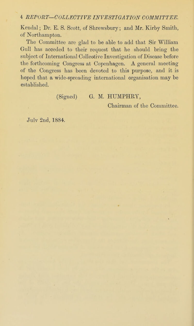 Kendal; Dr. E. S. Scott, of Shrewsbury; and Mr. Kirby Smith, of Northampton. The Committee are glad to be able to add that Sir William Gull has acceded to their request that he should bring the subject of International Collective Investigation of Disease before the forthcoming Congress at Copenhagen. A general meeting of the Congress has been devoted to this purpose, and it is hoped that a wide-spreading international organisation may be established. (Signed) G. M. HUMPHRY, Chairman of the Committee. Julv 2nd, 1884.