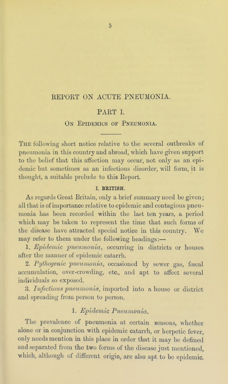 REPORT ON ACUTE PNEUMONIA. PART I. On Epidemics of Pneumonia. The following short notice relative to the several outbreaks of pneumonia in this country and abroad, which have given support to the belief that this affection may occur, not only as an epi- demic but sometimes as an infectious disorder, will form, it is thought, a suitable prelude to this Report. I. BRITISH. As regards Great Britain, only a brief summary need be given; all that is of importance relative to epidemic and contagious pneu- monia has been recorded within the last ten years, a period which may be taken to represent the time that such forms of the disease have attracted special notice in this country. We may refer to them under the following headings:— 1. Epidemic pneumonia, occurring in districts or houses after the manner of epidemic catarrh. 2. Pythogenic pneumonia, occasioned by sewer gas, fcecal accumulation, over-crowding, etc., and apt to affect several individuals so exposed. 3. Infectious pneumonia, imported into a house or district and spreading from person to person. 1. Epidemic Pneumonia. The prevalence of pneumonia at certain seasons, whether alone or in conjunction with epidemic catarrh, or herpetic fever, only needs mention in this place in order that it may be defined and separated from the two forms of the disease just mentioned, which, although of different origin, are also apt to be epidemic.