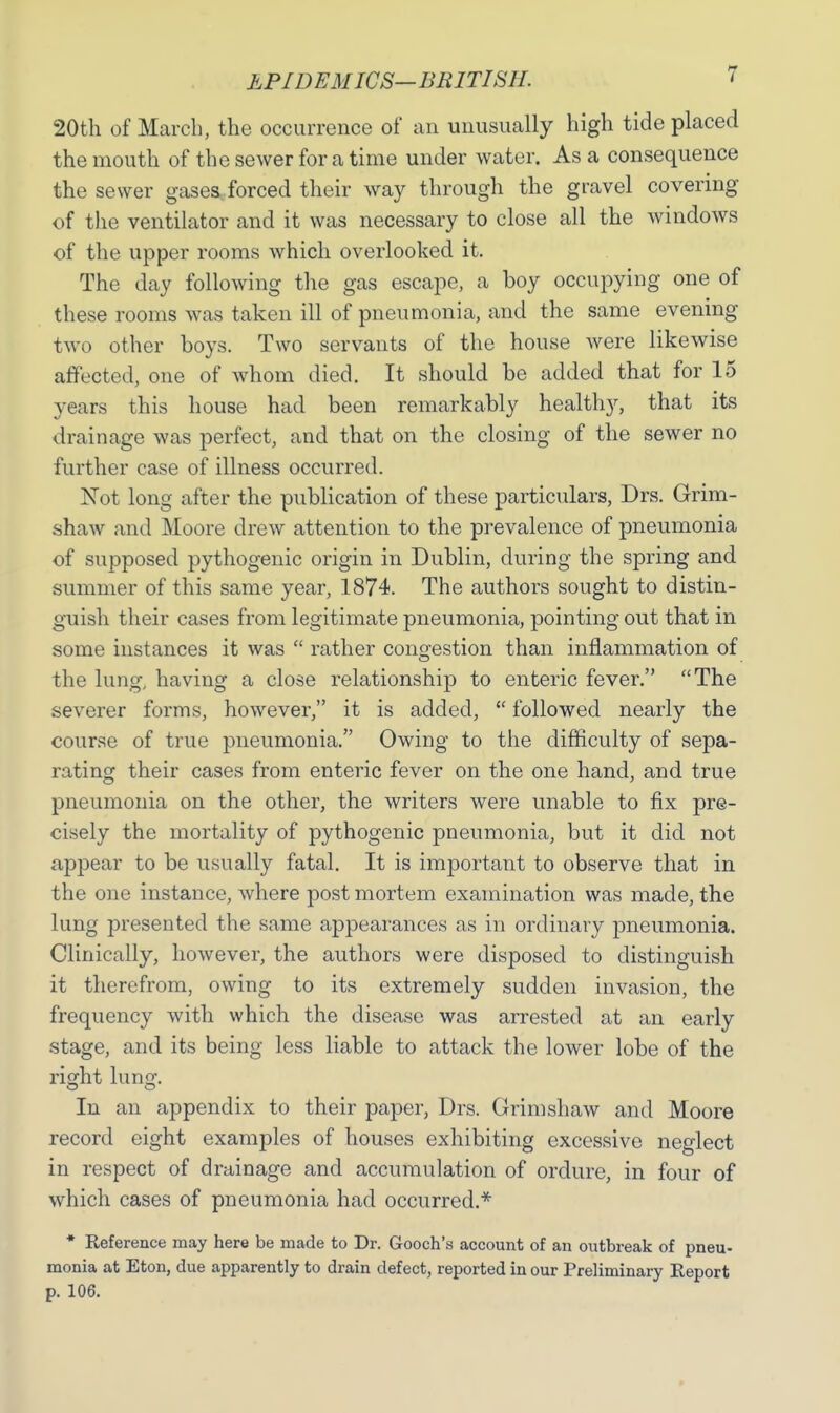 EPIDEMICS—BRITISH. < 20th of March, the occurrence of an unusually high tide placed the mouth of the sewer for a time under water. As a consequence the sewer gases forced their way through the gravel covering of the ventilator and it was necessary to close all the windows of the upper rooms which overlooked it. The day following the gas escape, a boy occupying one of these rooms was taken ill of pneumonia, and the same evening two other boys. Two servants of the house were likewise affected, one of whom died. It should be added that for 15 years this house had been remarkably healthy, that its drainage was perfect, and that on the closing of the sewer no further case of illness occurred. Not long after the publication of these particulars, Drs. Grim- shaw and Moore drew attention to the prevalence of pneumonia of supposed pythogenic origin in Dublin, during the spring and summer of this same year, 1874. The authors sought to distin- guish their cases from legitimate pneumonia, pointing out that in some instances it was rather congestion than inflammation of the lung, having a close relationship to enteric fever. The severer forms, however, it is added, followed nearly the course of true pneumonia. Owing to the difficulty of sepa- rating their cases from enteric fever on the one hand, and true pneumonia on the other, the writers were unable to fix pre- cisely the mortality of pythogenic pneumonia, but it did not appear to be usually fatal. It is important to observe that in the one instance, where post mortem examination was made, the lung presented the same appearances as in ordinary pneumonia. Clinically, however, the authors were disposed to distinguish it therefrom, owing to its extremely sudden invasion, the frequency with which the disease was arrested at an early stage, and its being less liable to attack the lower lobe of the risrht lunsr. In an appendix to their paper, Drs. Grimshaw and Moore record eight examples of houses exhibiting excessive neglect in respect of drainage and accumulation of ordure, in four of which cases of pneumonia had occurred.* * Reference may here be made to Dr. Gooch's account of an outbreak of pneu- monia at Eton, due apparently to drain defect, reported in our Preliminary Report p. 106.