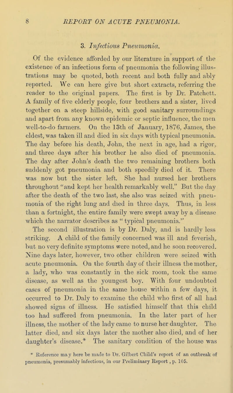 3. Infectious Pneumonia. Of the evidence afforded by our literature in support of the existence of an infectious form of pneumonia the following illus- trations may be quoted, both recent and both fully and ably reported. We can here give but short extracts, referring the reader to the original papers. The first is by Dr. Patchett. A family of five elderly people, four brothers and a sister, lived together on a steep hillside, with good sanitary surroundings and apart from any known epidemic or septic influence, the men well-to-do farmers. On the 13th of January, 1876, James, the eldest, was taken ill and died in six days with typical pneumonia. The day before his death, John, the next in age, had a rigor, and three days after his brother he also died of pneumonia. The day after John's death the two remaining brothers both suddenly got pneumonia and both speedily died of it. There was now but the sister left. She had nursed her brothers throughout and kept her health remarkably well. But the day after the death of the two last, she also was seized with pneu- monia of the right lung and died in three days. Thus, in less than a fortnight, the entire family were swept away by a disease which the narrator describes as  typical pneumonia. The second illustration is by Dr. Daly, and is hardly less striking. A child of the family concerned was ill and feverish, but no very definite symptoms were noted, and he soon recovered. Nine days later, however, two other children were seized with acute pneumonia. On the fourth day of their illness the mother, a lady, who was constantly in the sick room, took the same disease, as well as the youngest boy. With four undoubted cases of pneumonia in the same house within a few days, it occurred to Dr. Daly to examine the child who first of all had showed signs of illness. He satisfied himself that this child too had suffered from pneumonia. In the later part of her illness, the mother of the lady came to nurse her daughter. The latter died, and six days later the mother also died, and of her daughter's disease.* The sanitary condition of the house was * Reference may here be made to Dr. Gilbert Child's report of an outbreak of pneumonia, presumably infectious, in our Preliminary Report , p. 105.