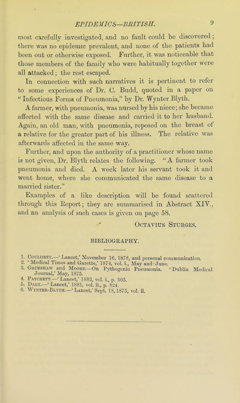 EPIDEMICS—BR IT IS II. most carefully investigated, and no fault could be discovered; there was no epidemic prevalent, and none of the patients had been out or otherwise exposed. Further, it was noticeable that those members of the family who were habitually together were all attacked; the rest escaped. In connection with such narratives it is pertinent to refer to some experiences of Dr. C. Budd, quoted in a paper on  Infectious Forms of Pneumonia, by Dr. Wynter Blyth. A farmer, with pneumonia, was nursed by his niece; she became affected with the same disease and carried it to her husband. Again, an old man, with pneumonia, reposed on the breast of a relative for the greater part of his illness. The relative was afterwards affected in the same way. Further, and upon the authority of a practitioner whose name is not given, Dr. Blyth relates the following.  A farmer took pneumonia and died. A week later his servant took it and went home, where she communicated the same disease to a married sister. Examples of a like description will be found scattered through this Report; they are summarised in Abstract XIV., and an analysis of such cases is given on page 58. Octavius Sturges. bibliography. 1. Couldrey.—'Lancet,' November 16, 1878, and personal communication. 2. ' Medical Times and Gazette,' 1874, vol. i., May and June. 3. Gkimshaw and Moore.—On Pythogenic Pneumonia. ' Dublin Medical Journal,' May, 1875. 4. Patchett.—'Lancet,' 1882, vol. i., p. 305. 5. Daly.—' Lancet,' 1881, vol. ii., p. 824. 6. Wynter-Blyth.—'Lancet,'Sept. 18,1875, vol. ii.