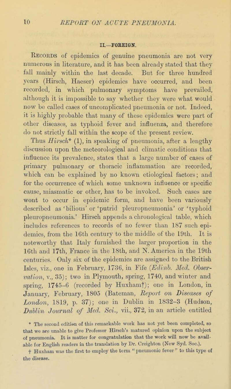II.—FOREIGN. Records of epidemics of genuine pneumonia are not very numerous in literature, and it has been already stated that they fall mainly within the last decade. But for three hundred years (Hirsch, Haeser) epidemics have occurred, and been recorded, in which pulmonary symptoms have prevailed, although it is impossible to say whether they were what would now be called cases of uncomplicated pneumonia or not. Indeed, it is highly probable that many of these epidemics were part of other diseases, as typhoid fever and influenza, and therefore do not strictly fall within the scope of the present review. Thus Hirsch* (1), in speaking of pneumonia, after a lengthy discussion upon the meteorological and climatic conditions that influence its prevalence, states that a large number of cases of primary pulmonary or thoracic inflammation are recorded, which can be explained by no known etiological factors; and for the occurrence of which some unknown influence or s]3ecific cause, miasmatic or other, has to be invoked. Such cases are wont to occur in epidemic form, and have been variously described as 'bilious' or 'putrid pleuropneumonia' or 'typhoid pleuropneumonia.' Hirsch appends a chronological table, which includes references to records of no fewer than 187 such epi- demics, from the 16th century to the middle of the 19th. It is noteworthy that Italy furnished the larger proportion in the lGth and 17th, France in the 18th, and N.America in the 19th centuries. Only six of the epidemics are assigned to the British Isles, viz., one in February, 1736, in Fife (Edinb. Med. Obser- vation, v., 35); two in Plymouth, spring, 1740, and winter and spring, 1745-6 (recorded by Huxhamf); one in London, in January, February, 1805 (Bateman, Report on Diseases of London, 1819, p. 37); one in Dublin in 1832-3 (Hudson, Dublin Journal of Med. Sci., vii., 372, in an article entitled * The second editien of this remarkable work has not yet been completed, so that we are unable to give Professor Hirsch's matured opinion upon the subject of pneumonia. It is matter for congratulation that the work will now be avail- able for English readers in the translation by Dr. Creighton (New Syd. Soc). f Huxham was the first to employ the term  pneumonic fever  to this type of the disease.