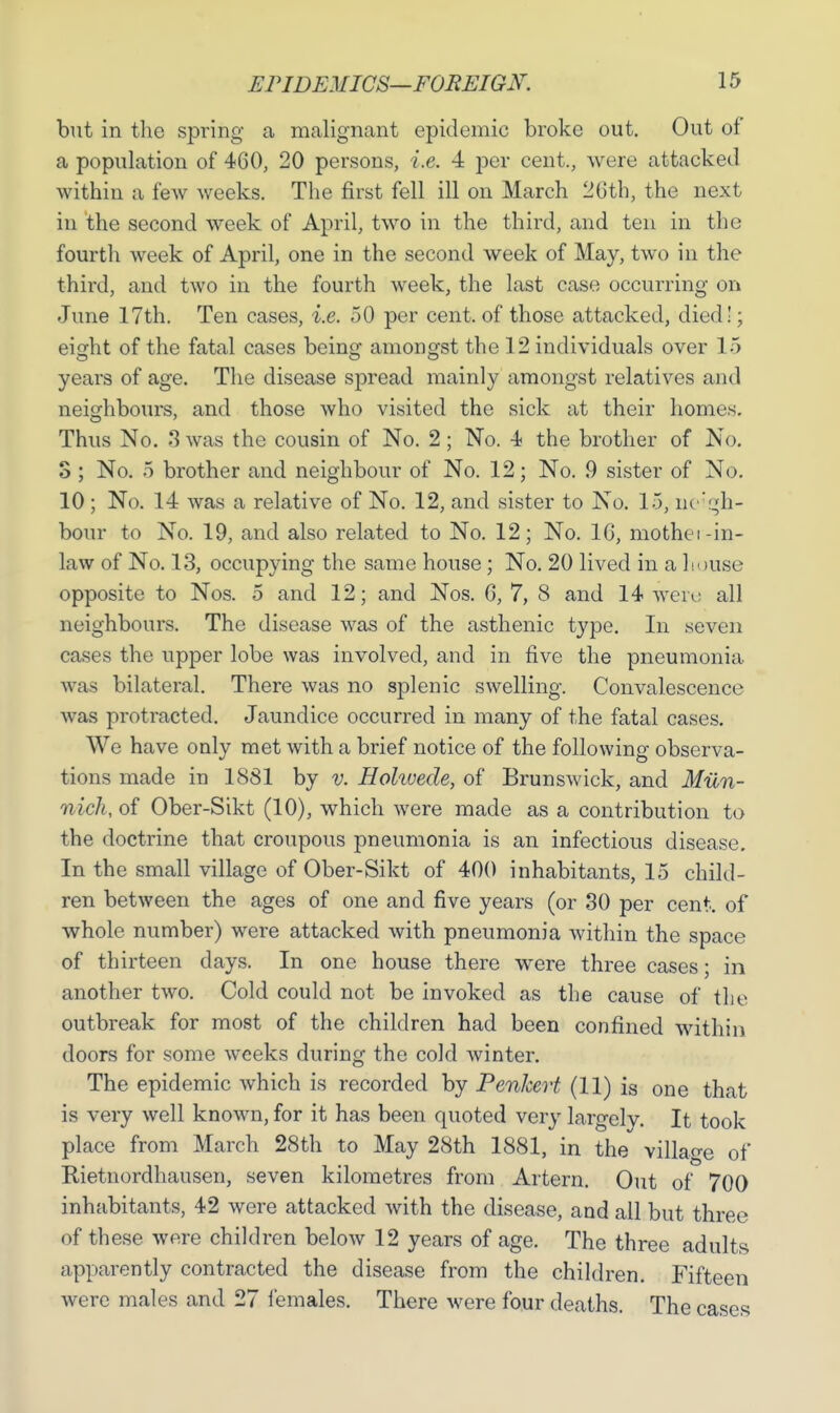 but in the spring a malignant epidemic broke out. Out of a population of 460, 20 persons, i.e. 4 per cent., were attacked within a few weeks. The first fell ill on March 26th, the next in the second week of April, two in the third, and ten in the fourth week of April, one in the second week of May, two in the third, and two in the fourth week, the last case occurring on June 17th. Ten cases, i.e. 50 per cent, of those attacked, died!; eight of the fatal cases being amongst the 12 individuals over 15 years of age. The disease spread mainly amongst relatives and neighbours, and those who visited the sick at their homes. Thus No. 3 was the cousin of No. 2; No. 4 the brother of No. S ; No. 5 brother and neighbour of No. 12; No. 9 sister of No. 10 ; No. 14 was a relative of No. 12, and sister to No. 15, neigh- bour to No. 19, and also related to No. 12; No. 1G, mothei -in- law of No. 13, occupying the same house; No. 20 lived in a house opposite to Nos. 5 and 12; and Nos. 6, 7, 8 and 14 were all neighbours. The disease was of the asthenic type. In seven cases the upper lobe was involved, and in five the pneumonia was bilateral. There was no splenic swelling. Convalescence was protracted. Jaundice occurred in many of the fatal cases. We have only met with a brief notice of the following observa- tions made in 1881 by v. Hohuede, of Brunswick, and Miln- nich,oi Ober-Sikt (10), which were made as a contribution to the doctrine that croupous pneumonia is an infectious disease. In the small village of Ober-Sikt of 400 inhabitants, 15 child- ren between the ages of one and five years (or 30 per cent, of whole number) were attacked with pneumonia within the space of thirteen days. In one house there were three cases; in another two. Cold could not be invoked as the cause of the outbreak for most of the children had been confined within doors for some weeks during the cold winter. The epidemic which is recorded by Penkert (11) is one that is very well known, for it has been quoted very largely. It took place from March 28th to May 28th 1881, in the village of Rietnordhausen, seven kilometres from Artern. Out of 700 inhabitants, 42 were attacked with the disease, and all but three of these were children below 12 years of age. The three adults apparently contracted the disease from the children. Fifteen were males and 27 females. There were four deaths. The cases
