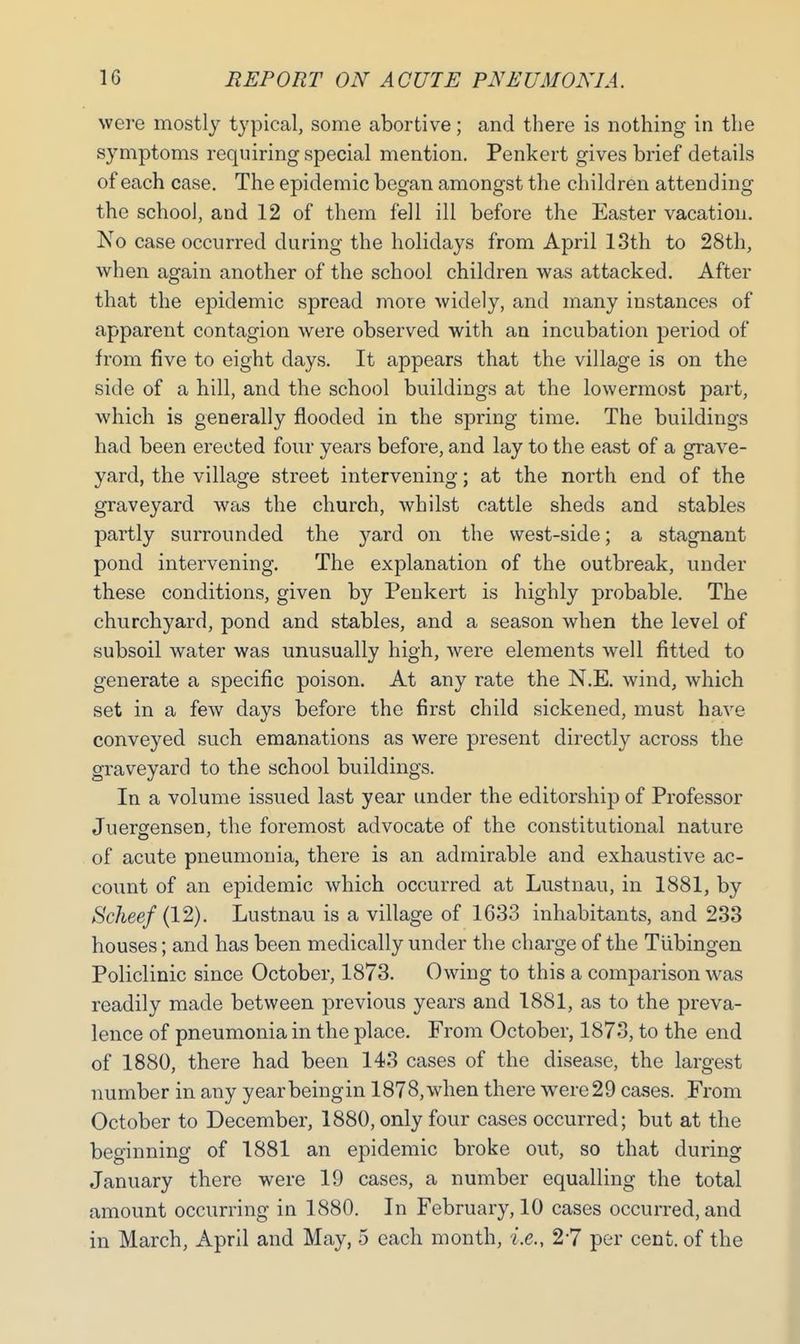 were mostly typical, some abortive; and there is nothing in the symptoms requiring special mention. Penkert gives brief details of each case. The epidemic began amongst the children attending the school, and 12 of them fell ill before the Easter vacation. No case occurred during the holidays from April 13th to 28th, when again another of the school children was attacked. After that the epidemic spread more widely, and many instances of apparent contagion were observed with an incubation period of from five to eight days. It appears that the village is on the side of a hill, and the school buildings at the lowermost part, which is generally flooded in the spring time. The buildings had been erected four years before, and lay to the east of a grave- yard, the village street intervening; at the north end of the graveyard was the church, whilst cattle sheds and stables partly surrounded the }^ard on the west-side; a stagnant pond intervening. The explanation of the outbreak, under these conditions, given by Penkert is highly probable. The churchyard, pond and stables, and a season when the level of subsoil water was unusually high, were elements well fitted to generate a specific poison. At any rate the N.E. wind, which set in a few days before the first child sickened, must have conveyed such emanations as were present directly across the graveyard to the school buildings. In a volume issued last year under the editorship of Professor Juergensen, the foremost advocate of the constitutional nature of acute pneumonia, there is an admirable and exhaustive ac- count of an epidemic which occurred at Lustnau, in 1881, by Scheef (12). Lustnau is a village of 1633 inhabitants, and 233 houses; and has been medically under the charge of the Tubingen Policlinic since October, 1873. Owing to this a comparison was readily made between previous years and 1881, as to the preva- lence of pneumonia in the place. From October, 1873, to the end of 1880, there had been 143 cases of the disease, the largest number in any yearbeingin 1878,when there were 29 cases. From October to December, 1880, only four cases occurred; but at the beginning of 1881 an epidemic broke out, so that during January there were 19 cases, a number equalling the total amount occurring in 1880. In February, 10 cases occurred, and