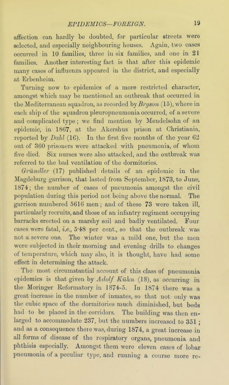 affection can hardly be doubted, for particular streets were selected, and especially neighbouring houses. Again, two cases occurred in 10 families, three in six families, and one in 21 families. Another interesting fact is that after this epidemic many cases of influenza appeared in the district, and especially at Erbenheim. Turning now to epidemics of a more restricted character, amongst which may be mentioned an outbreak that occurred in the Mediterranean squadron, as recorded hyBryson (15), where in each ship of the squadron pleuropneumonia occurred, of a severe and complicated type; we find mention by Mendelsohn of an epidemic, in 1867, at the Akershus prison at Christiania, reported by Dahl (1G). In the first five months of the year 62 out of 360 prisoners were attacked with pneumonia, of whom five died. Six nurses were also attacked, and the outbreak was referred to the bad ventilation of the dormitories. G)undler (17) published details of an epidemic in the Magdeburg garrison, that lasted from September, 1873, to June, 1874; the number of cases of pneumonia amongst the civil population during this period not being above the normal. The garrison numbered 5616 men; and of these 73 were taken ill, particularly recruits, and those of an infantry regiment occupying barracks erected on a marshy soil and badly ventilated. Four cases were fatal, i.e., 5*48 per cent., so that the outbreak was not a severe one. The winter was a mild one, but the men were subjected in their morning and evening drills to changes of temperature, which may also, it is thought, have had some effect in determining the attack. The most circumstantial account of this class of pneumonia epidemics is that given by Adolf Kilhn (18), as occurring in the Moringer Reformatory in 1874-5. In 1874 there was a great increase in the number of inmates, so that not only was the cubic space of the dormitories much diminished, but beds had to be placed in the corridors. The building was then en- larged to accommodate 237, but the numbers increased to 351 ; and as a consequence there was, during 1874, a great increase in all forms of disease of the respiratory organs, pneumonia and phthisis especially. Amongst them were eleven cases of lobar pneumonia of a peculiar type, and running a course more re-