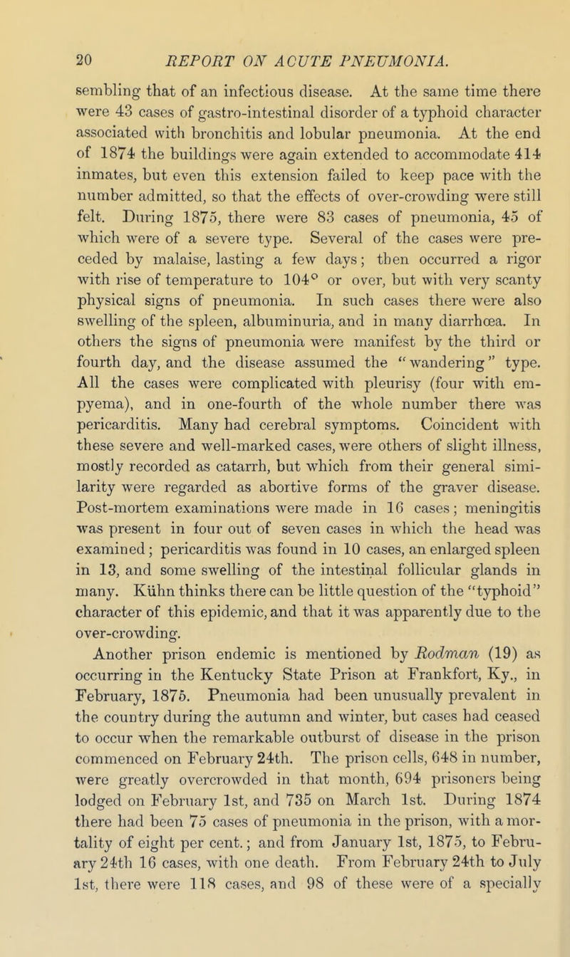 sembling that of an infectious disease. At the same time there were 43 cases of gastro-intestinal disorder of a typhoid character associated with bronchitis and lobular pneumonia. At the end of 1874 the buildings were again extended to accommodate 414 inmates, but even this extension failed to keep pace with the number admitted, so that the effects of over-crowding were still felt. During 1875, there were 83 cases of pneumonia, 45 of which were of a severe type. Several of the cases were pre- ceded by malaise, lasting a few days; then occurred a rigor with rise of temperature to 104° or over, but with very scanty physical signs of pneumonia. In such cases there were also swelling of the spleen, albuminuria, and in many diarrhoea. In others the signs of pneumonia were manifest by the third or fourth day, and the disease assumed the wandering type. All the cases were complicated with pleurisy (four with em- pyema), and in one-fourth of the whole number there was pericarditis. Many had cerebral symptoms. Coincident with these severe and well-marked cases, were others of slight illness, mostly recorded as catarrh, but which from their general simi- larity were regarded as abortive forms of the graver disease. Post-mortem examinations were made in 1G cases; meningitis was present in four out of seven cases in which the head was examined; pericarditis was found in 10 cases, an enlarged spleen in 13, and some swelling of the intestinal follicular glands in many. Kiihn thinks there can be little question of the typhoid character of this epidemic, and that it was apparently due to the over-crowding. Another prison endemic is mentioned by Rodman (19) as occurring in the Kentucky State Prison at Frankfort, Ky., in February, 1875. Pneumonia had been unusually prevalent in the country during the autumn and winter, but cases had ceased to occur when the remarkable outburst of disease in the prison commenced on February 24th. The prison cells, 648 in number, were greatly overcrowded in that month, 694 prisoners being lodged on February 1st, and 735 on March 1st. During 1874 there had been 75 cases of pneumonia in the prison, with a mor- tality of eight per cent.; and from January 1st, 1875, to Febru- ary 24th 16 cases, with one death. From February 24th to July 1st, there were 118 cases, and 98 of these were of a specially