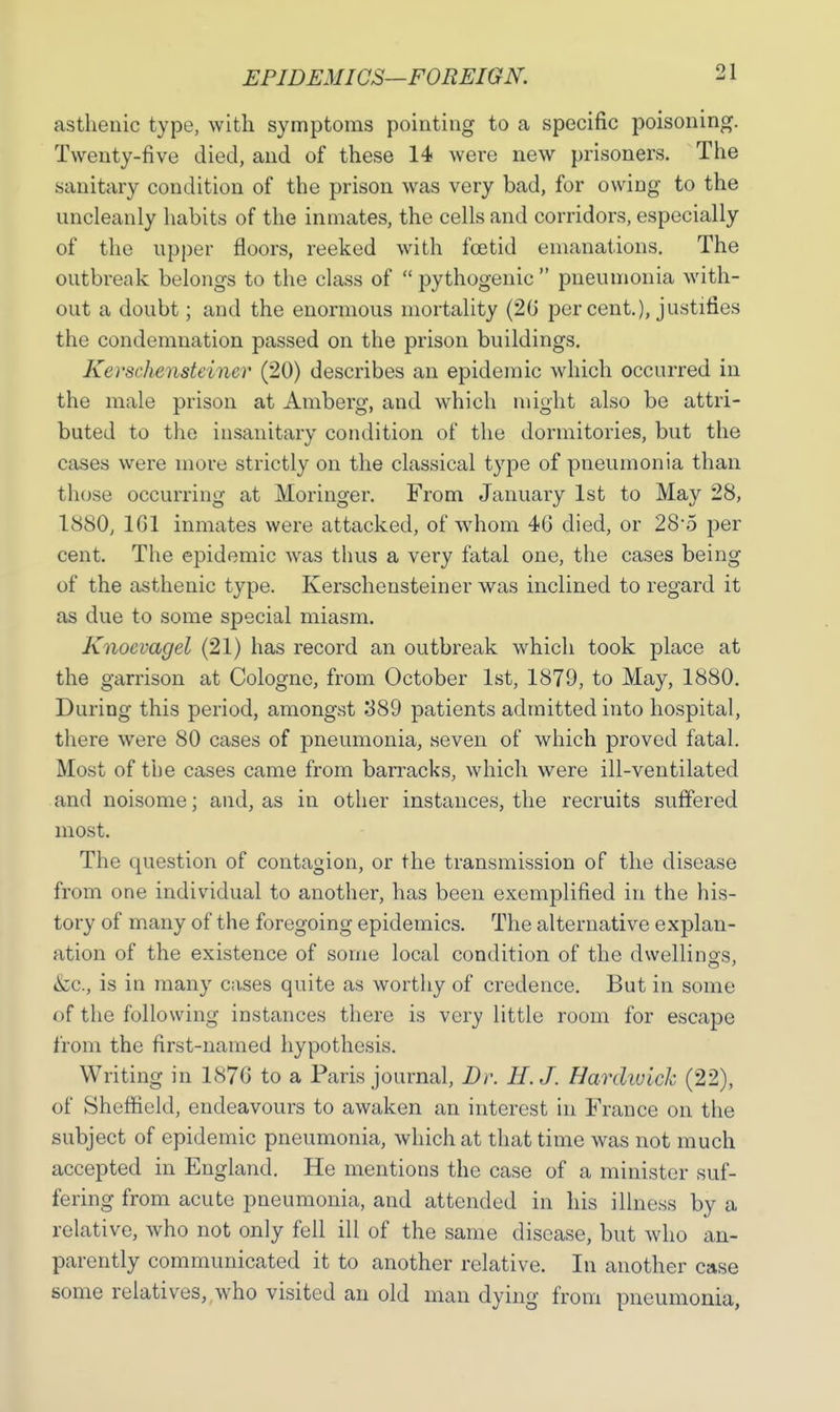 asthenic type, with symptoms pointing to a specific poisoning. Twenty-five died, and of these 14 were new prisoners. The sanitary condition of the prison was very bad, for owing to the uncleanly habits of the inmates, the cells and corridors, especially of the upper floors, reeked with foetid emanations. The outbreak belongs to the class of  pythogenic  pneumonia with- out a doubt; and the enormous mortality (2G per cent.), justifies the condemnation passed on the prison buildings. Kerschensteiner (20) describes an epidemic which occurred in the male prison at Amberg, and which might also be attri- buted to the insanitary condition of the dormitories, but the cases were more strictly on the classical type of pneumonia than those occurring at Moringer. From January 1st to May 28, 1880j 101 inmates were attacked, of whom 46 died, or 28-5 per cent. The epidemic was thus a very fatal one, the cases being of the asthenic type. Kerschensteiner was inclined to regard it as due to some special miasm. Kaoevagel (21) has record an outbreak which took place at the garrison at Cologne, from October 1st, 1879, to May, 1880. During this period, amongst 389 patients admitted into hospital, there were 80 cases of pneumonia, seven of which proved fatal. Most of the cases came from barracks, which were ill-ventilated and noisome; and, as in other instances, the recruits suffered most. The question of contagion, or the transmission of the disease from one individual to another, has been exemplified in the his- tory of many of the foregoing epidemics. The alternative explan- ation of the existence of some local condition of the dwellings, &c, is in many cases quite as worthy of credence. But in some of the following instances there is very little room for escape from the first-named hypothesis. Writing in 1876 to a Paris journal, Dr. H.J. Hardwich (22), of Sheffield, endeavours to awaken an interest in France on the subject of epidemic pneumonia, which at that time was not much accepted in England. He mentions the case of a minister suf- fering from acute pneumonia, and attended in his illness by a relative, who not only fell ill of the same disease, but who ap- parently communicated it to another relative. In another case some relatives, who visited an old man dying from pneumonia,