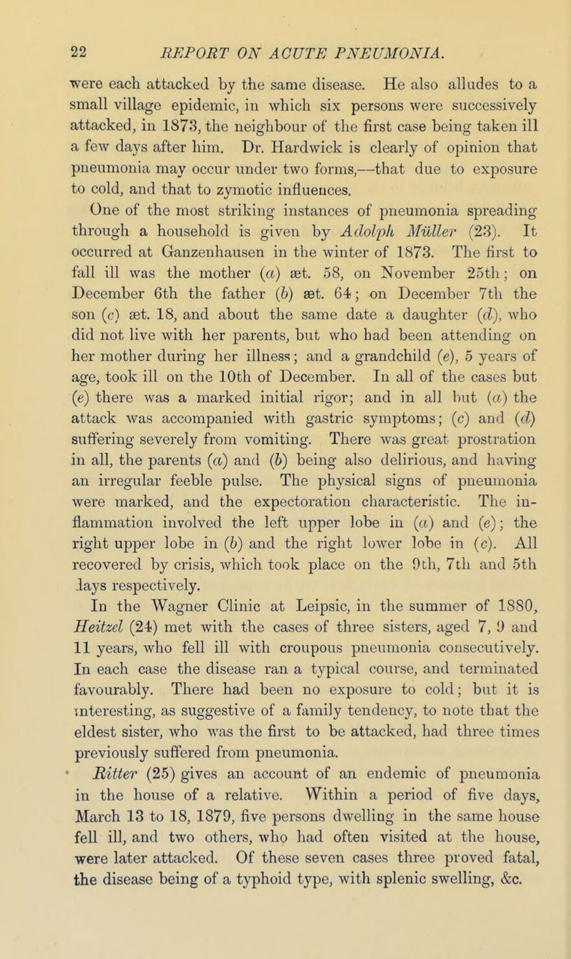 were each attacked by the same disease. He also alludes to a small village epidemic, in which six persons were successively attacked, in 1873, the neighbour of the first case being taken ill a few days after him. Dr. Hardwick is clearly of opinion that pneumonia may occur under two forms,—that due to exposure to cold, and that to zymotic influences. One of the most striking instances of pneumonia spreading through a household is given by Adolph Muller (23). It occurred at Ganzenhausen in the winter of 1873. The first to fall ill was the mother (<x) set. 58, on November 25th; on December 6th the father (b) set. 64; on December 7th the son (c) set. 18, and about the same date a daughter (d), who did not live with her parents, but who had been attending on her mother during her illness; and a grandchild (e), 5 years of age, took ill on the 10th of December. In all of the cases but (e) there was a marked initial rigor; and in all but (a) the attack was accompanied with gastric symptoms; (c) and (d) suffering severely from vomiting. There was great prostration in all, the parents (a) and (6) being also delirious, and having an irregular feeble pulse. The physical signs of pneumonia were marked, and the expectoration characteristic. The in- flammation involved the left upper lobe in (a) and (e); the right upper lobe in (6) and the right lower lobe in (c). All recovered by crisis, which took place on the 9th, 7th and 5th lays respectively. In the Wagner Clinic at Leipsic, in the summer of 1880, Heitzel (24) met with the cases of three sisters, aged 7, I) and 11 years, who fell ill with croupous pneumonia consecutively. In each case the disease ran a typical course, and terminated favourably. There had been no exposure to cold; but it is interesting, as suggestive of a family tendency, to note that the eldest sister, who was the first to be attacked, had three times previously suffered from pneumonia. Hitter (25) gives an account of an endemic of pneumonia in the house of a relative. Within a period of five days, March 13 to 18, 1879, five persons dwelling in the same house fell ill, and two others, who had often visited at the house, were later attacked. Of these seven cases three proved fatal, the disease being of a typhoid type, with splenic swelling, &c.