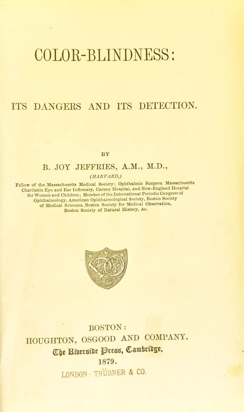 COLOR-BLINDNESS: ITS DANGERS AND ITS DETECTION. BY B. JOY JEFFRIES, A.M., M.D., (HARVARD,) Fellow of the Massnchuaetts Medical Society; Ophthalmic Surgeon Massachueetts Charitable Eye and Ear Infirmary, Carney Hospital, and New-England HoEpital for Women and Children; Member of the International Periodic Congress of Ophthalmology, American Ophthalmological Society, Boston Society of Medical Sciences, Boston Society for Medical Observation, Boston Society of Natural History, &c. BOSTON: HOUGHTON, OSGOOD AND COMPANY. 1879. LONDON ■ TRUBNER & CO.