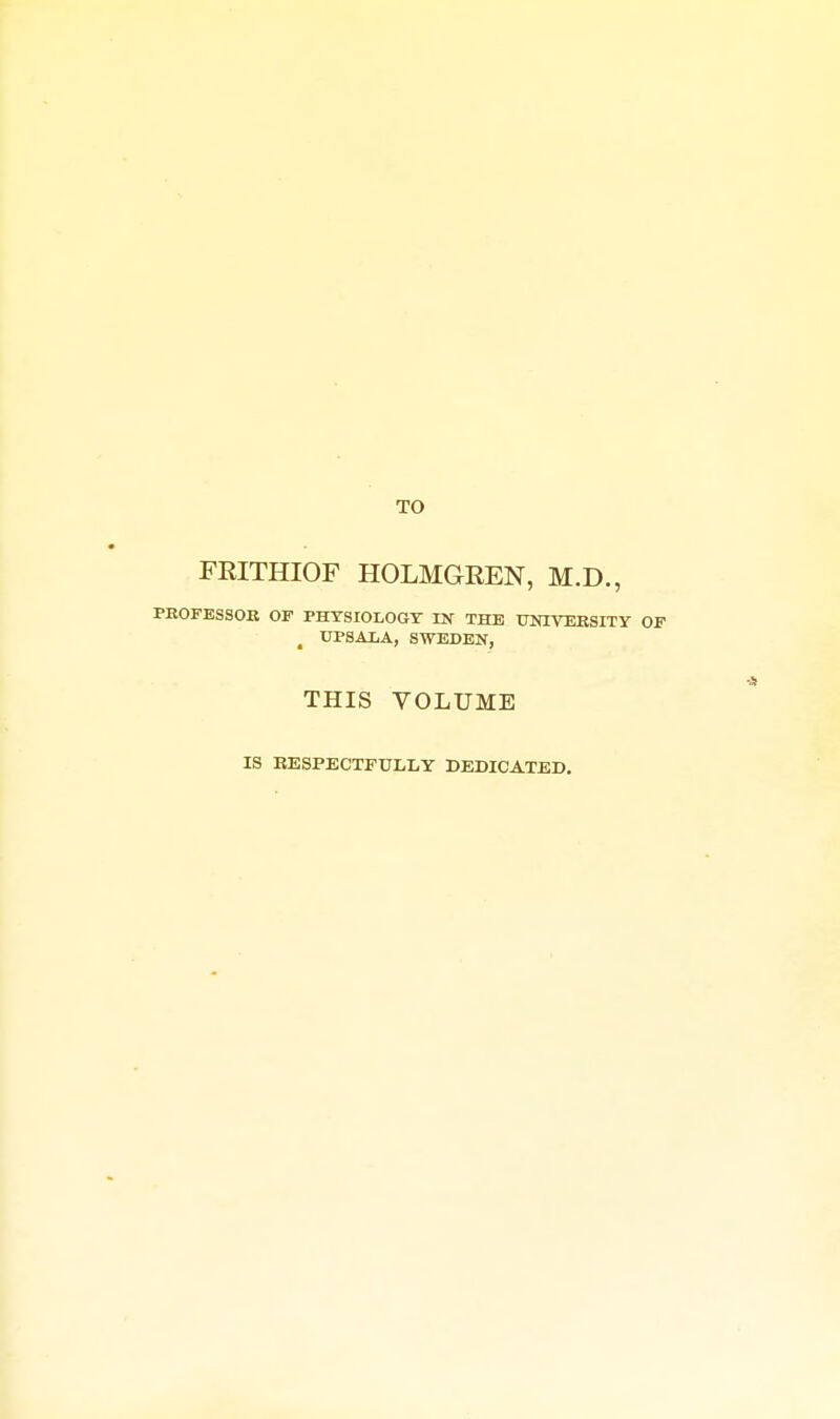 TO FEITHIOF HOLMGREN, M.D., PKOrESSOR OF PHYSIOLOGY IK THE X7NIVEBSITY OF , UPSALA, SWEDEN, THIS VOLUME IS EESPECTFULLY DEDICATED,