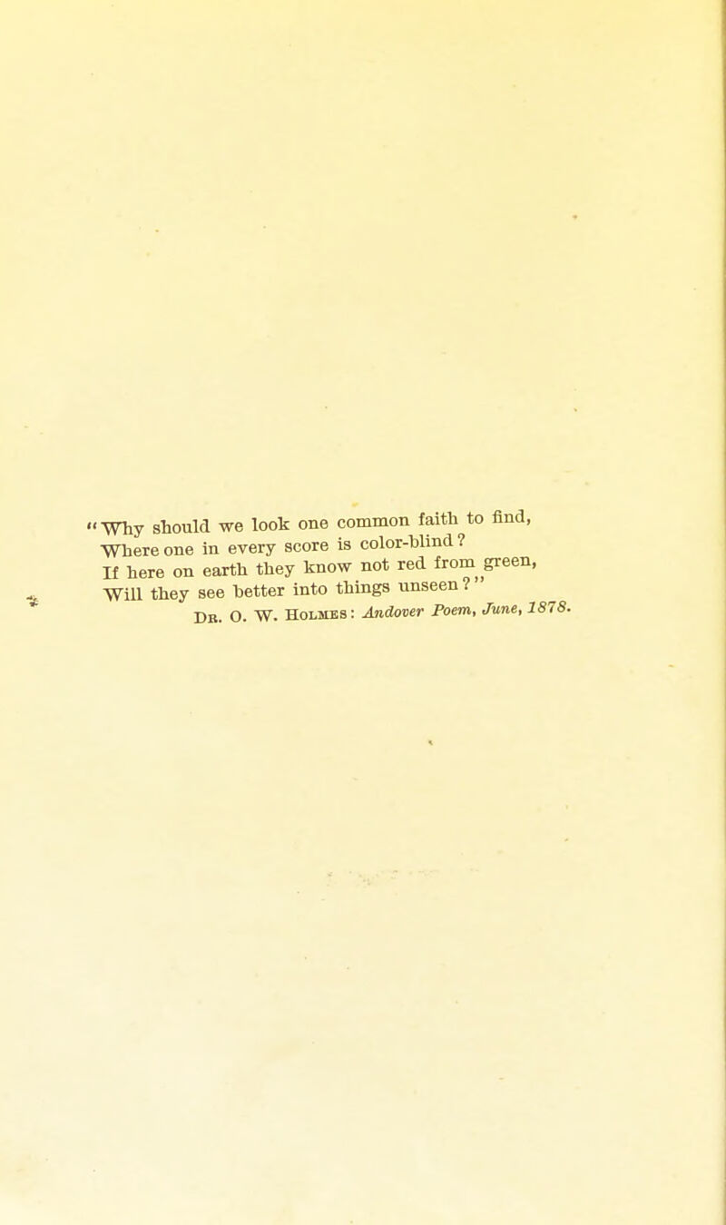 Wliy should we look one common faith to find, Where one in every score is color-blind? n here on earth they know not red from green, Will they see better into things unseen ? Db. O. W. Holmes : Andover Poem, June, 1878.