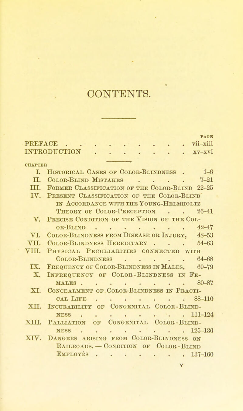 CONTENTS. PAGE PREFACE -vii-xiii INTRODUCTIOlSr xv-xvi CHAPTER L HisTOEicAi, Cases of Color-Blestdness . 1-6 n. Colok-Blinb Mistakes .... 7-21 nr. Foemeb Classification op the Coloe-Blind 22-25 IV. Peesent Classification of the Coloe-Blind IN Accoedance with the Toung-Helmholtz Theoet of Coloe-Peeception . . 26-41 V. Peecise Condition of the Vision of the Col- oe-Blind 42-47 VI. Coloe-Blestdness feom Disease oe Injury, 48-53 VII. Coloe-Blindness Heeeditaey . . . 54-63 Vin. Physical Peculiaeities connected with Coloe-Blindness 64-68 IX. Feequency of Coloe-Blindness in Males, 69-79 X. Infeeqtjency of Coloe-Blindness in Fe- males 80-87 XI. Concealment of Coloe-Blindness in Peacti- CAL Life 88-110 xn. Incueability of Congenital Coloe-Blind- ness 111-124 XIII. Palliation of Congenital Coloe-Blind- ness 125-136 XrV. Dangees arising feom Coloe-Blindness on Raileoads. — Condition of Colob-Blind Employes 137-160 T