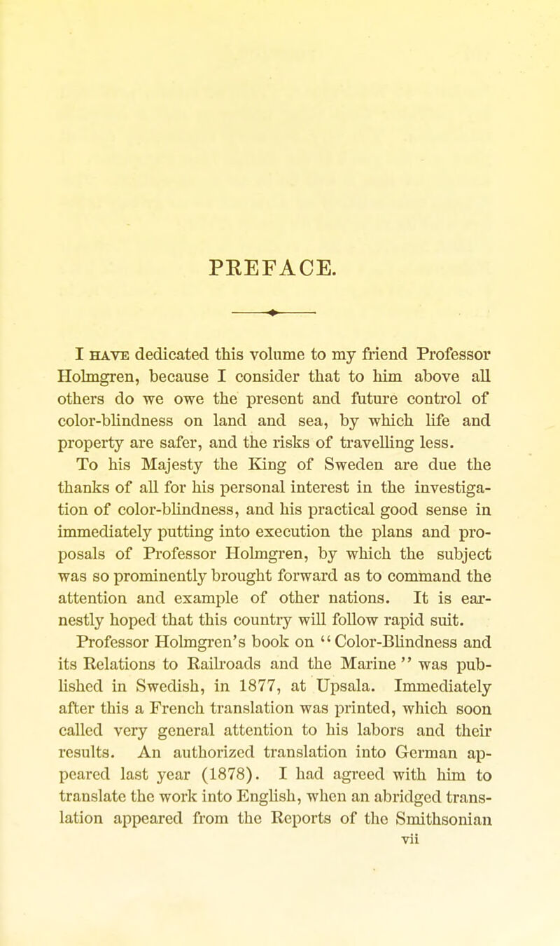 PREFACE. I HAVE dedicated this volume to my friend Professor Holmgren, because I consider that to him above aU others do we owe the present and futnre control of color-blindness on land and sea, by which life and property are safer, and the risks of travelling less. To his Majesty the King of Sweden are due the thanks of aU for his personal interest in the investiga- tion of color-blindness, and his practical good sense in immediately putting into execution the plans and pro- posals of Professor Holmgren, by which the subject was so prominently brought forward as to command the attention and example of other nations. It is ear- nestly hoped that this country will foUow rapid suit. Professor Holmgren's book on Color-Blindness and its Relations to Raikoads and the Marine  was pub- lished in Swedish, in 1877, at Upsala. Immediately after this a French translation was printed, which soon called very general attention to his labors and their results. An authorized translation into German ap- peared last year (1878). I had agreed with him to translate the work into English, when an abridged trans- lation appeared from the Reports of the Smithsonian