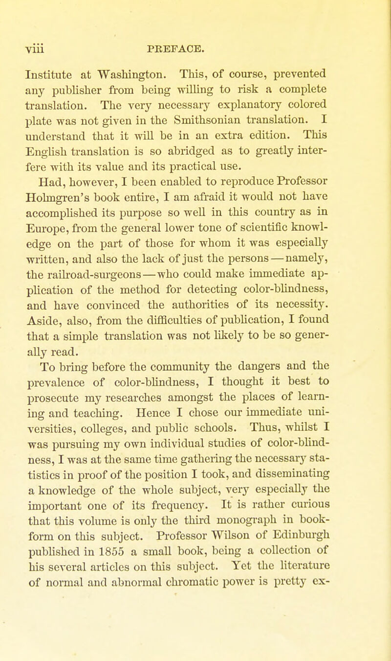Institute at Washington. This, of course, prevented any publisher from being wilhng to risk a complete translation. The very necessary explanatory colored plate was not given in the Smithsonian translation. I understand that it wUl be in an extra edition. This Enghsh ti-anslation is so abridged as to gi-eatly inter- fere with its value and its practical use. Had, however, I been enabled to reproduce Professor Holmgren's book entire, I am afraid it would not have accomphshed its purpose so well in this country as in Europe, from the general lower tone of scientific knowl- edge on the part of those for whom it was especially written, and also the lack of just the persons — namely, the railroad-surgeons—who could make immediate ap- plication of the method for detecting color-blindness, and have convinced the authorities of its necessity. Aside, also, from the difficulties of pubhcation, I found that a simple translation was not likely to be so gener- ally read. To bring before the community the dangers and the prevalence of color-bhndness, I thought it best to prosecute my researches amongst the places of learn- ing and teaching. Hence I chose our immediate uni- versities, colleges, and pubUc schools. Thus, whilst I was ]Dursuing my own individual studies of color-blind- ness, I was at the same time gathering the necessarj' sta- tistics in proof of the position I took, and disseminating a knowledge of the whole subject, very especially the important one of its frequency. It is rather curious that this volume is only the third monograph in book- form on this subject. Professor Wilson of Edinbm-gh published in 1855 a small book, being a collection of his several articles on this subject. Yet the literature of normal and abnormal chromatic power is pretty ex-