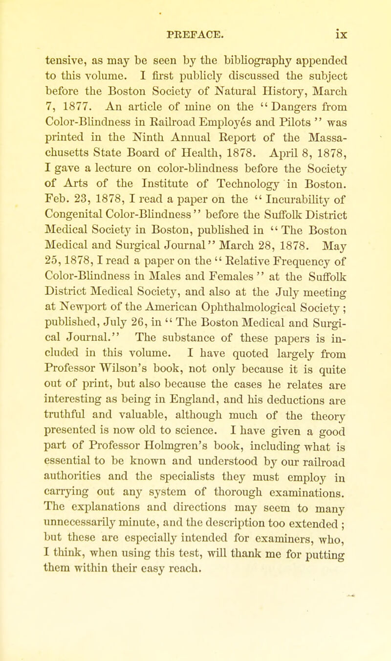 tensive, as may be seen by the bibliography appended to this volume, I iii'st publicly discussed the subject before the Boston Society of Natural History, March 7, 1877. An article of mine on the Dangers from Color-BUndness in Railroad Employes and Pilots  was printed in the Ninth Annual Report of the Massa- chusetts State Board of Health, 1878. April 8, 1878, I gave a lecture on color-bhndness before the Society of Arts of the Institute of Technology in Boston. Feb. 23, 1878, I read a paper on the  IncurabiHty of Congenital Color-Bhndness  before the Suffolk District Medical Societj^ in Boston, published in  The Boston Medical and Surgical Journal March 28, 1878. May 25,1878,1 read a paper on the  Relative Frequency of Color-Bhndness in Males and Females  at the Suffolk District Medical Society, and also at the July meeting at Newport of the American Ophthalmological Society ; pubhshed, July 26, in  The Boston Medical and Surgi- cal Joui-nal. The substance of these papers is in- cluded in this volume. I have quoted largely from Professor Wilson's book, not only because it is quite out of print, but also because the cases he relates are interesting as being in England, and his deductions are truthful and valuable, although much of the theory presented is now old to science. I have given a good part of Professor Holmgren's book, including what is essential to be known and understood by our railroad authorities and the specialists they must employ in carrying out any system of thorough examinations. The explanations and directions may seem to many unnecessarily minute, and the description too extended ; but these are especially intended for examiners, who, I think, when using this test, will thanlt me for putting them within their easy reach.