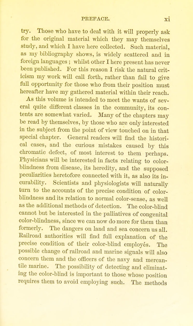 try. Those who have to deal with it will properly ask for the original material which they may themselves study, and wliich I have here collected. Such material, as my bibhography shows, is widely scattered and in foreign languages ; whilst other I here present has never been pubUshed. For this reason I risk the natural crit- icism my work will caU forth, rather than fail to give full opportunity for those who from theu- position must hereafter have my gathered material within their reach. As this volume is intended to meet the wants of sev- eral quite different classes in the community, its con- tents are somewhat varied. Many of the chapters may be read by themselves, by those who are only interested in the subject from the point of view touched on in that special chapter. General readers will find the histori- cal cases, and the curious mistakes caused by this chromatic defect, of most interest to them perhaps. Physicians will be interested in facts relating to color- bhndness from disease, its heredity, and the supposed pecuUarities heretofore connected with it, as also its in- curability. Scientists and physiologists will naturally turn to the accounts of the precise condition of color- blindness audits relation to normal color-sense, as well as the additional methods of detection. The color-blind cannot but be interested in the palliatives of congenital color-blindness, since we can now do more for them than formerly. The dangers on land and sea concern us all. Railroad authorities will find full explanation of the precise condition of their color-blind employes. The possible change of raikoad and marine signals will also concern them and the officers of the navy and mercan- tile marine. The possibiUty of detecting and eliminat- ing the color-bhnd is important to those whose position requires them to avoid employing such. The methods