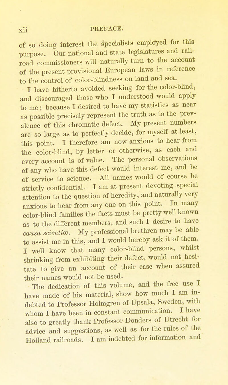 of SO doing interest the specialists employed for this pmiDOse. Our national and state legislatui-es and rail- road commissioners wiU natm-ally turn to the account of the present provisional European laws in reference to the control of color-blindness on land and sea. I have hitherto avoided seeking for the color-blind, and discouraged those who I understood would apply to me ; because I desired to have my statistics as near as possible precisely represent the truth as to the prev- alence of this chi'omatic defect. My present numbers are so large as to perfectly decide, for myself at least, this point. I therefore am now anxious to hear from the color-blind, by letter or othei-wise, as each and every account is of value. The personal observations of any who have this defect would interest me, and be of service to science. All names would of course be strictly confidential. I am at present devoting special attention to the question of heredity, and naturaUy very anxious to hear from any one on this point. In many color-blind families the facts must be pretty weU known as to the different members, and such I desu-e to have causa scientioe. My professional brethi-en may be able to assist me in this, and I would hereby ask it of them. I weU know that many color-blind persons, whUst shrinking from exhibiting their defect, would not hesi- tate to give an account of their case when assm-ed their names would not be used. The dedication of this volume, and the free use I have made of his material, show how much I am in- debted to Professor Holmgren of Upsala, Sweden, with whom I have been in constant communication. I have also to greatly thank Professor Donders of Utrecht for advice and suggestions, as well as for the rules of the Holland railroads. I am indebted for information and