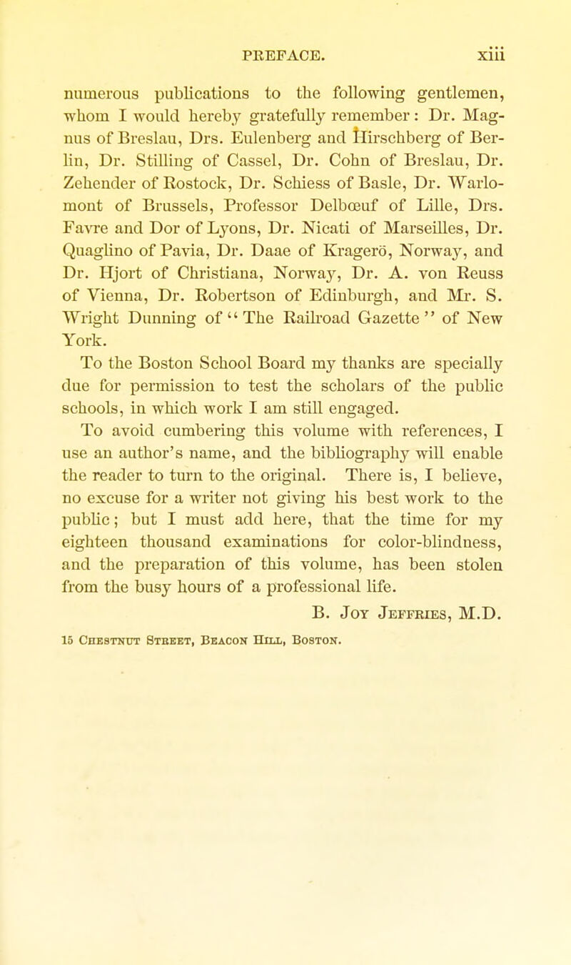 numerous publications to the following gentlemen, •whom I would hereby gratefully remember: Dr. Mag- nus of Breslau, Drs. Eulenberg and Hii-schberg of Ber- lin, Dr. Stilling of Cassel, Dr. Cohn of Breslau, Dr. Zehender of Rostock, Dr. Schiess of Basle, Dr. Warlo- mont of Brussels, Professor Delboeuf of Lille, Drs. Fa\Te and Dor of Lyons, Dr. Nicati of Marseilles, Dr. Quaglino of Pavia, Dr. Daae of Kragero, Norway, and Dr. Hjort of Christiana, Norway, Dr. A. von Reuss of Vienna, Dr. Robertson of Edinburgh, and Mi*. S. Wright Dunning of  The Raih'oad Gazette of New York. To the Boston School Board my thanks are specially due for pei'mission to test the scholars of the public schools, in which work I am still engaged. To avoid cumbering this volume with references, I use an author's name, and the bibliogi-aphy will enable the reader to turn to the original. There is, I believe, no excuse for a writer not giving his best work to the public; but I must add here, that the time for my eighteen thousand examinations for color-blindness, and the preparation of this volume, has been stolen from the busy hours of a professional life. B. Jot Jeffries, M.D. 15 Chestnut Stbket, Beacon Hill, Boston.