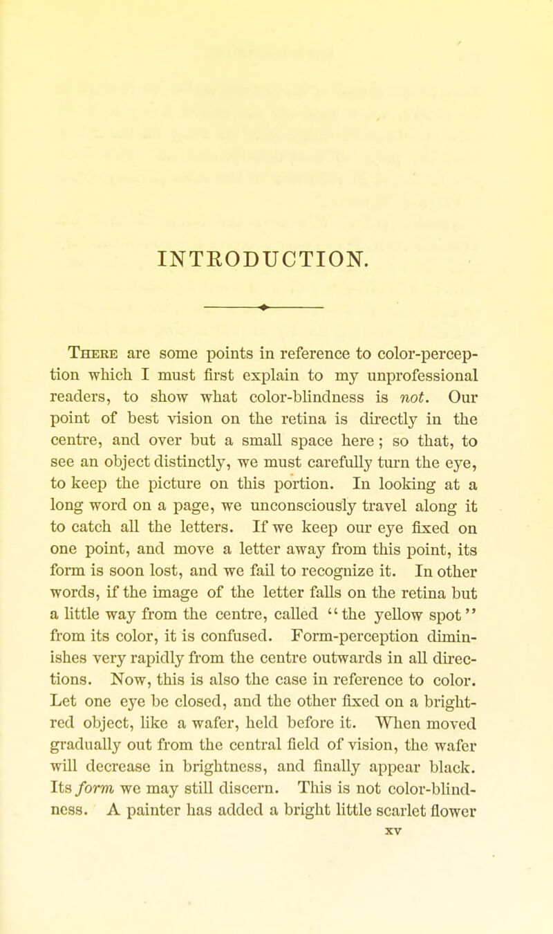INTRODUCTION. There are some points in reference to color-percep- tion which I must first explain to my unprofessional readers, to show what color-blindness is not. Our point of best vision on the retina is directly in the centre, and over but a small space here; so that, to see an object distinctly, we must carefully turn the eye, to keep the picture on this portion. In looking at a long word on a page, we unconsciously travel along it to catch all the letters. If we keep our eye fixed on one point, and move a letter away from this point, its form is soon lost, and we fail to recognize it. In other words, if the image of the letter falls on the retina but a little way from the centre, called  the yellow spot from its color, it is confused. Form-perception dimin- ishes very rapidly from the centre outwards in all direc- tions. Now, this is also the case in reference to color. Let one eye be closed, and the other fixed on a bright- red object, like a wafer, held before it. Wlien moved gradually out from the central field of vision, the wafer will decrease in brightness, and finally appear black. Its form we may still discern. This is not color-blind- ness. A painter has added a bright little scarlet flower
