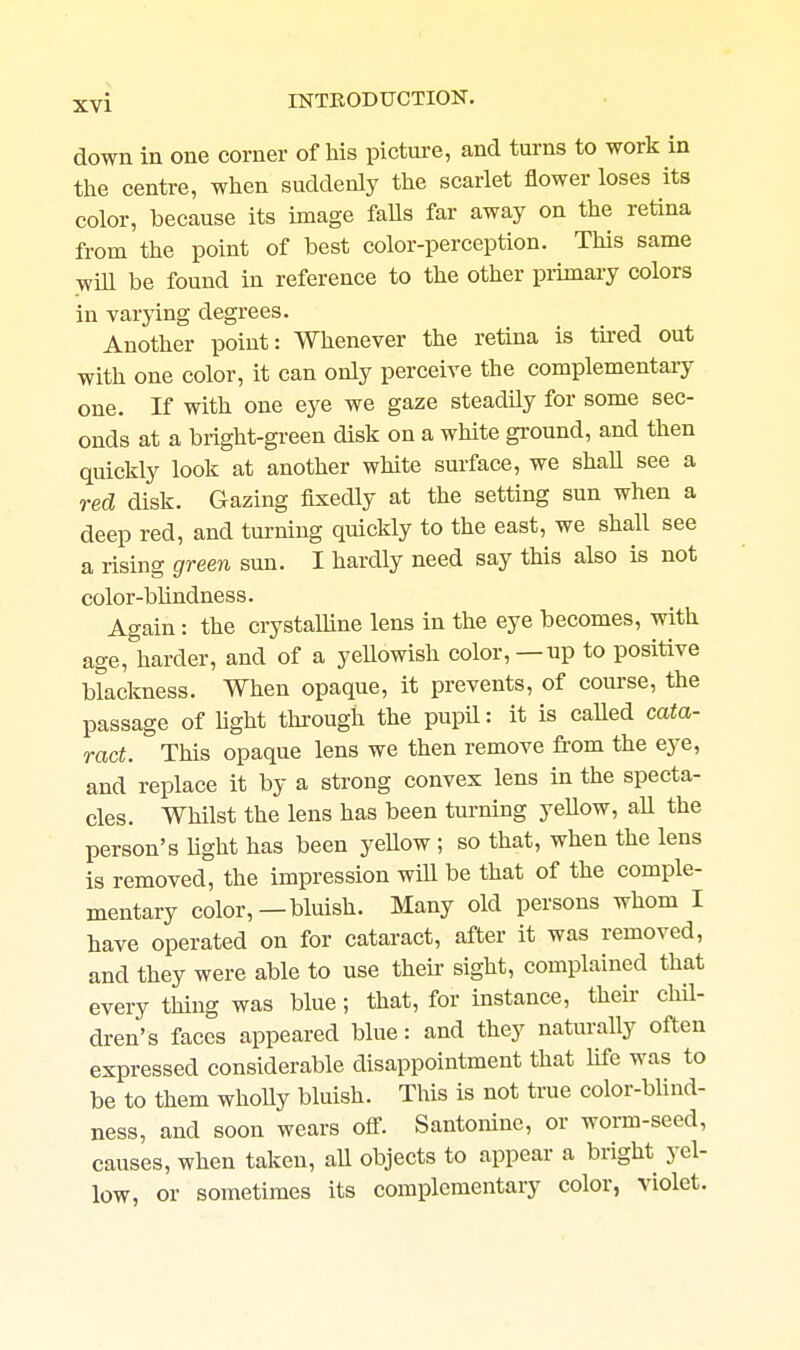 down in one corner of liis picture, and turns to work in tlie centre, when suddenly the scarlet flower loses its color, because its image falls far away on the retina from the point of best color-perception. This same wiU be found in reference to the other primary colors in varying degrees. Another point: Whenever the retina is tu-ed out with one color, it can only perceive the complementaiy one. If with one eye we gaze steadily for some sec- onds at a bright-green disk on a white ground, and then quickly look at another white surface, we shall see a red disk. Gazing fixedly at the setting sun when a deep red, and turning quickly to the east, we shall see a rising green sun. I hardly need say this also is not color-blindness. Again : the crystalline lens in the eye becomes, with age, harder, and of a yeUowish color,—up to positive blackness. When opaque, it prevents, of course, the passage of light through the pupil: it is called cata- ract. This opaque lens we then remove from the eye, and replace it by a strong convex lens in the specta- cles. Whilst the lens has been tui-ning yeUow, aU the person's hght has been yeUow ; so that, when the lens is removed, the impression will be that of the comple- mentary color,—bluish. Many old persons whom I have operated on for cataract, after it was removed, and they were able to use then- sight, complained that every thing was blue; that, for instance, their chil- dren's faces appeared blue: and they naturally often expressed considerable disappointment that life was to be to them wholly bluish. This is not true color-bhnd- ness, and soon wears off. Santoninc, or worm-seed, causes, when taken, aU objects to appear a bright yel- low, or sometimes its complementary color, violet.