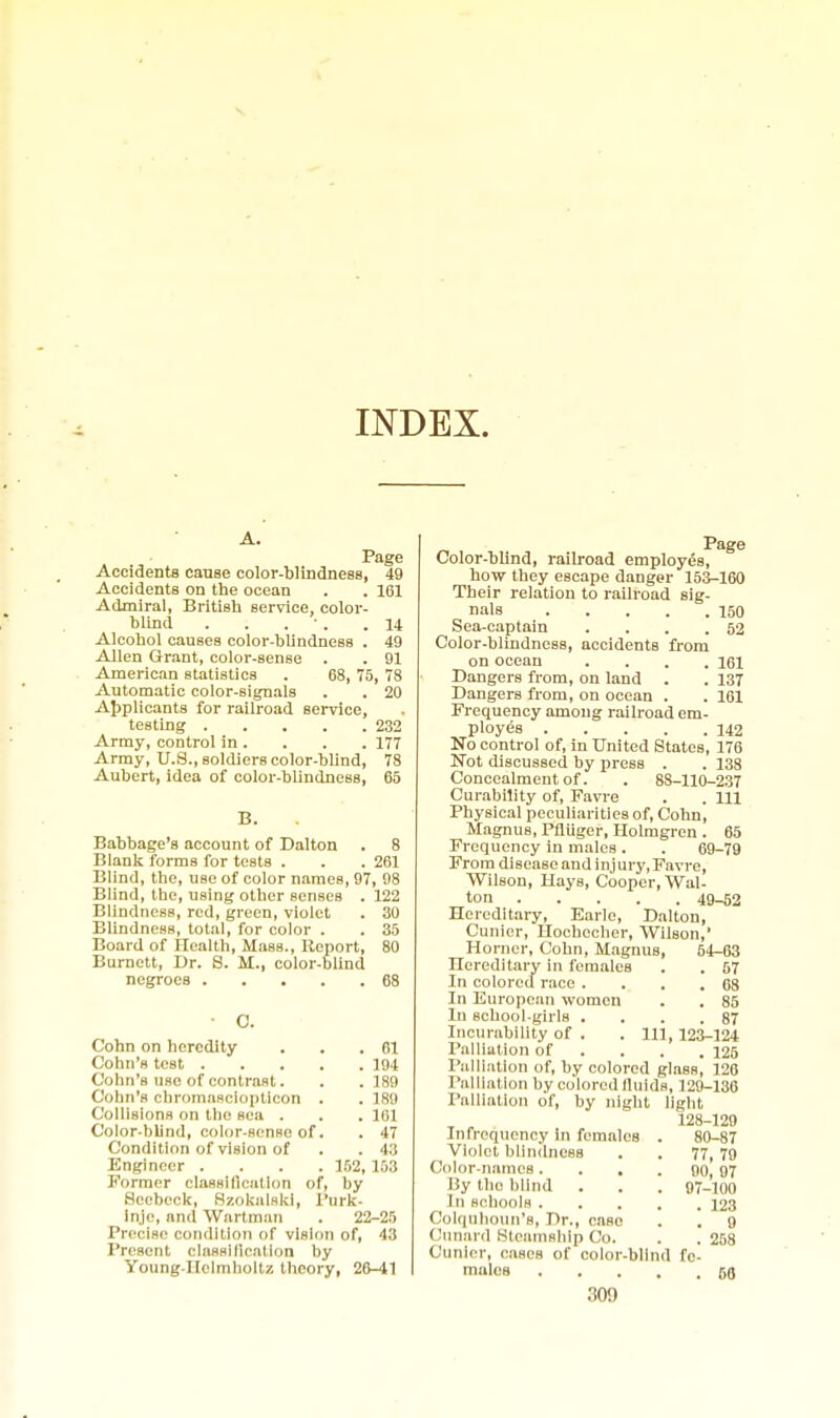 INDEX. Page Accidents canse color-blindness, 49 Accidents on the ocean . . 161 Admiral, British service, color- blind . . . ■ . .14 Alcohol causes color-blindness . 49 Allen Grant, color-sense . . 91 American statistics . 68, 75, 78 Automatic color-signals . . 20 AJiplicants for railroad service, testing 232 Army, control in. . . . 177 Army, U.S., soldiers color-blind, 78 Aubert, Idea of color-blindness, 65 B. Babbage's account of Dalton . 8 Blank forms for tests . . .261 Blind, the, use of color names, 97, 98 Blind, the, using other senses . 122 Blindness, red, green, violet . 30 Blindness, total, for color . . 35 Board of Health, Mass., Report, 80 Burnett, Dr. S. M., color-blind negroes 68 Cohn on heredity Cohn's test . Cohn's use of contrast. Cohn's chromnRclopticon Collisions on the sea . Color-blind, color-sense of Condition of vision of Engineer . Former classillcalion of. . 61 . 194 . 189 . 189 . 101 . 47 . 4:5 152, 153 by Sccbeck, Hzokalsld, I'urk- Inje, and Wartraan . 22-25 Precise condition of vision of, 43 Present classillcation by Young-Hclmholtz theory, 26-41 Page Color-blind, railroad employes, how they escape danger 153-160 Their relation to railroad sig- nals 150 Sea-captain . . . .62 Color-blindness, accidents from on ocean .... 161 Dangers from, on land . . 137 Dangers from, on ocean . . 161 Frequency among railroad em- ployes 142 No control of, in United States, 176 Not discussed by press . . 138 Concealment of. . 88-110-237 Curability of, Favre . . Ill Physical peculiarities of, Cohn, Magnus, Pfliiger, Hohngren . 65 Frequency in males. . 69-79 From disease and injury, Favre, Wilson, Hays, Cooper, Wal- ton 49-^2 Hereditary, Earle, Dalton, Cunicr, Hoobecher, Wilson, Horner, Cohn, Magnus, 64-63 Hereditary in females . . 67 In colored race . . . .68 In European women . . 85 In school-girls . . . .87 Incurability of . . Ill, 123-124 Palliation of ... . 126 Palliation of, by colored glass, 126 Palliation by colored lluids, 129-136 Palliation of, by night light ^ „ 128-129 Infrcquency in females . 80-87 Violet blindness . . 77, 79 Color-names. . . . 90, 07 By the blind . . . 97-100 In schools 123 Colqulioun's, Dr., case . . 9 Cunai d Hleainship Co. . . 258 Cunler, cases of color-blind fe- males 68