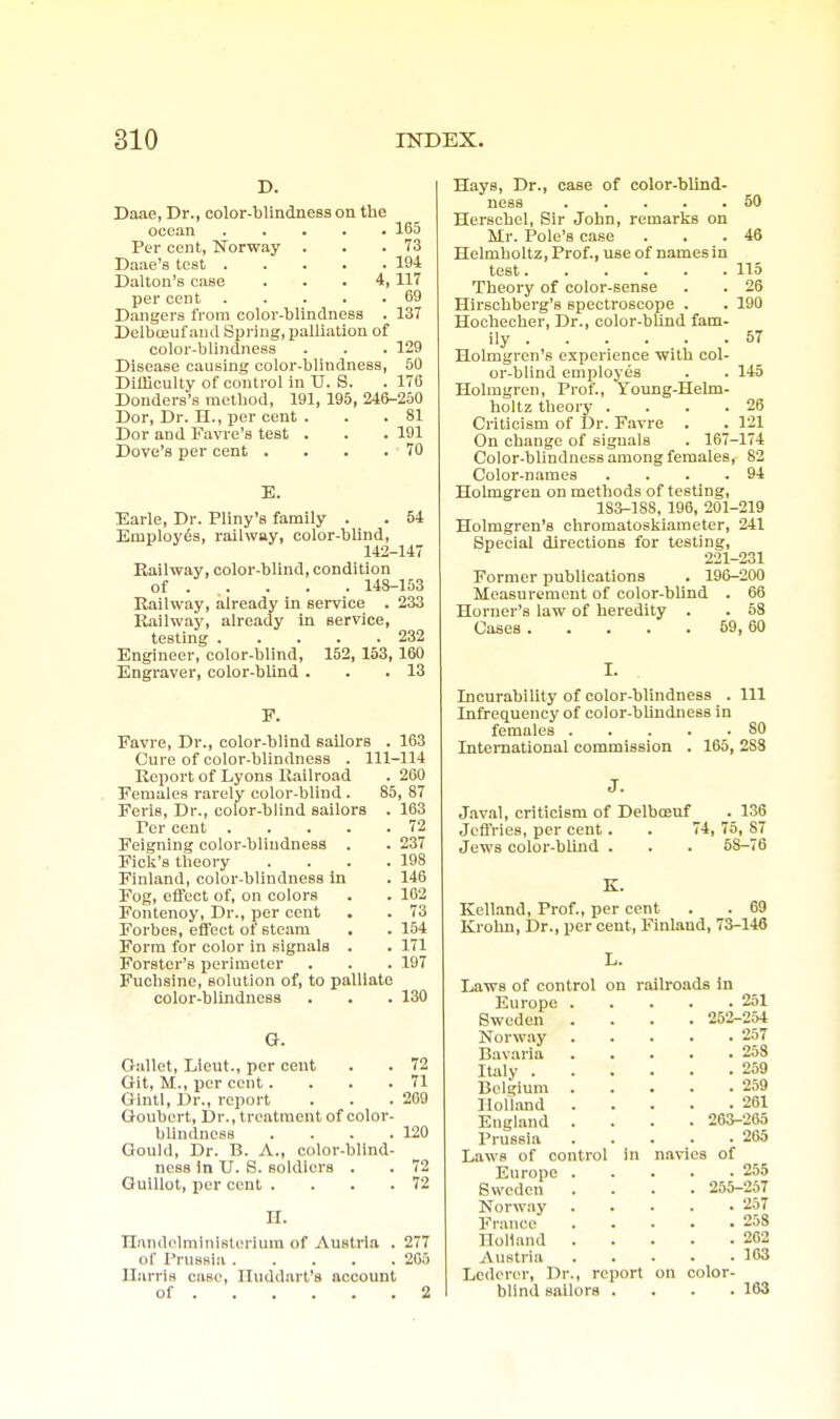 D. Daae, Dr., color-blindness on the ocean 165 Per cent, Norway . . .73 Daae's test 194 Dalton's case ... 4, 117 per cent 69 Dangers from color-blindness . 137 Delbceuf and Spring, palliation of color-blindness . . . 129 Disease causing color-blindness, 50 Difficulty of control in U. S. . 176 Donders's method, 191, 195, 246-250 Dor, Dr. H., per cent . . .81 Dor and Favre's test . . . 191 Dove's per cent . . . .70 E. 54 Earle, Dr. Pliny's family . Employes, railway, color-blind, 142-147 Eailway, color-blind, condition of . . . . . 148-153 Railway, already in service . 233 Railway, already m service, testing 232 Engineer, color-blind, 152, 153, 160 Engraver, color-blind . . .13 F. Favre, Dr., color-blind sailors . 163 Cure of color-blindness . 111-114 Report of Lyons Railroad . 200 Females rarely color-blind . 85, 87 Feris, Dr., color-blind sailors . 163 Per cent 72 Feigning color-blindness . . 237 Ficli's theory . . . .198 Finland, color-blindness in . 146 Fog, effect of, on colors . . 162 Fontenoy, Dr., per cent . . 73 Forbes, effect of steam ■ . 154 Form for color in signals . . 171 Forstcr's perimeter . . . 197 Fucbsine, solution of, to palliate color-blindness . . . 130 G. Gallet, Lieut., per cent . . 72 Git, M., per cent. . . .71 Glntl, Dr., report . . .209 Goubert, Dr., treatment of color- blindness .... 120 Gould, Dr. B. A., color-blind- ness in U. S. soldiers . . 72 Guillot, per cent . . . .72 H. nnndelministorium of Austria . 277 of Prussia 205 Harris case, Iluddnrt's account of 2 Hays, Dr., case of color-blind- ness 50 Herscbel, Sir John, remarks on Mr. Pole's case . . .46 Helmboltz, Prof., use of names in test 115 Theory of color-sense . . 26 Hirschberg's spectroscope . . 190 Hochecher, Dr., color-blind fam- ily 57 Holmgren's experience with col- or-blind employes . . 145 Holmgren, Prof., Young-Helm- holtz theory . . . .26 Criticism of Dr. Favre . . 121 On change of signals . 167-174 Color-blindness among females, 82 Color-names . . . .94 Holmgren on methods of testing, 183-188, 196, 201-219 Holmgren's chromatoskiaraeter, 241 Special directions for testing, 221-231 Former publications . 196-200 Measurement of color-blind . 66 Horner's law of heredity . . 58 Cases 69, 60 I. Incurability of color-blindness . Ill Infrequency of color-blindness in females 80 International commission . 165, 288 Javal, criticism of Delboenf . 136 Jeffries, per cent. . 74, 75, 87 Jews color-blind . . . 68-76 K. Kelland, Prof., per cent . . 69 Krohn, Dr., per cent, Finland, 73-146 L. Laws of control on r Europe . Sweden Norway Bavaria Italy . Belgium Holland . England . Prussia Laws of control in Europe . Sweden Norway France Holland . Aiistria Lcdorer, Dr., report blind sailors . •ailroadB in . 231 252-254 . 257 . 258 . 259 . 259 . 261 263-265 . 265 of . 255 255-257 . 237 . 258 . 202 . 163 navies on color- 163