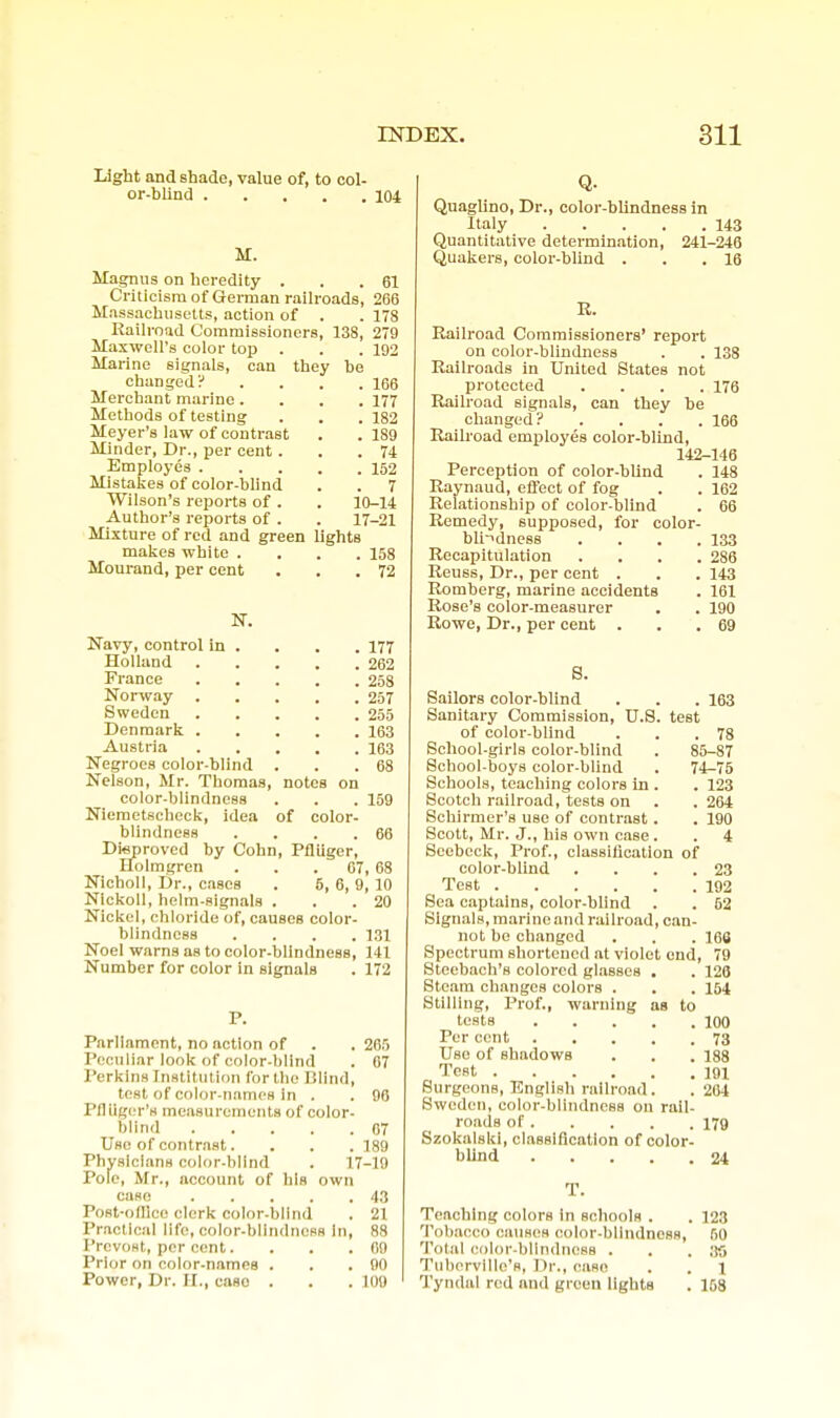 Light and shade, value of, to col- or-blind 104 M. Magnus on heredity . . .61 Criticism of German railroads, 266 Massachusetts, action of . . 178 Railroad Commissioners, 138, 279 Maxwell's color top . . . 192 Marine signals, can they he changed? . . . .166 Merchant marine.... 177 Methods of testing . . . 182 Meyer's law of contrast . . 189 Minder, Dr., per cent . . .74 Employes 152 Mistakes of color-blind . . 7 Wilson's reports of . . 10-14 Author's reports of . . 17-21 Mixture of red and green lights malies white .... 158 Mourand, per cent . . .72 N. Navy, control in . . . . 177 Holland 262 France 258 Norway 257 Sweden 255 Denmark 163 Austria 163 Negroes color-blind . . .68 Nelson, Mr. Thomas, notes on color-blindness . . . 159 Niemetscheck, idea of color- blindness . . . .66 Disproved by Cohn, Pfliiger, Efolmgren . . .07, 68 Nicholl, Dr., cases . 5, 6, 9, 10 Nickoll, helm-signals . . .20 Nickel, chloride of, causes color- blindness .... 131 Noel warns as to color-blindness, 141 Number for color in signals . 172 P. Parliament, no action of . . 265 Peculiar look of color-blind . 67 Perkins Institution for the Rlind, test of color-names in . . 96 Pfliiger's measurements of color- blind 07 Use of contrast. . . . 189 Physicians color-blind . 17-19 Pole, Mr., account of his own case 43 Post-ofllce clerk color-blind . 21 I'raotlcal life, color-blindness In, 88 I'rcvoHt, per cent. . . .09 Prior on color-names . . .90 Power, Dr. II., case . . .100 Q- Quaglino, Dr., color-blindness in Italy 143 Quantitative determination, 241-246 Quakers, color-blind . . .16 R. Railroad Commissioners' report on color-blindness . . 138 Railroads in United States not protected .... 176 Railroad signals, can they be changed? .... 166 Railroad employes color-blind, 142-146 Perception of color-blind . 148 Raynaud, effect of fog . . 162 Relationship of color-blind . 66 Remedy, supposed, for color- bli-idness .... 133 Recapitulation .... 286 Reuss, Dr., per cent . . . 143 Romberg, marine accidents . 161 Rose's color-measurer . . 190 Rowe, Dr., per cent . . .69 8. Sailors color-blind . . .163 Sanitary Commission, U.S. test of color-blind . . .78 School-girls color-blind . 85-87 School-boys color-blind . 74-75 Schools, teaching colors in . . 123 Scotcli railroad, tests on . . 264 Schirmer's use of contrast . . 190 Scott, Mr. J., his own case . . 4 Seebeck, Prof., classllication of color-blind . . . .23 Test 192 Sea captains, color-blind . . 62 Signals, marine and railroad, can- not be changed . . . 168 Spectrum shortened at violet end, 79 Steebach's colored glasses , . 128 Steam changes colors . . . 164 Stilling, Prof., warning as to tests 100 Per cent 73 Use of shadows . . . 188 Test IQl Surgeons, English railroad. . 264 Sweden, color-blindness on rail- roads of 179 Szokalskl, classification of color- blind 24 T. Teaching colors In schools . . 123 Tobacco cauHcs color-blindness, 50 Tolal color-blindness . . . ;tO Tubervlllc's, Dr., case . . 1 Tyndal red and green lights . 168