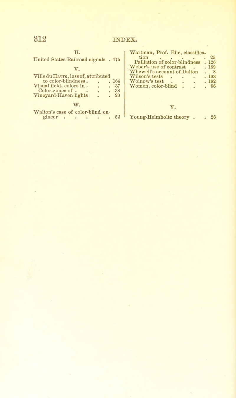 U. tliiited States Railroad signals . 175 V. VlUe du Havre, loss of, attributed to color-blindness. . . 164 Visual field, colors in . . .37 Color-zones of . . . .38 Vineyard-Haven lights . . 20 W. Walton's case of color-blind en- gineer 52 Wartman, Prof. Elie, classifica- tion 25 Palliation of color-blindness . 126 Weber's use of contrast . . 189 Whewell's account of Dalton . 8 Wilson's tests .... 193 Woinow's test .... 192 Women, color-blind . . .66 T. Young-Helmholtz theory . . 26