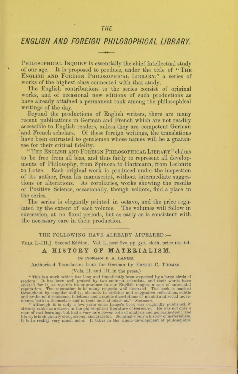 THE ENGLISH AND FOREIGN PHILOSOPHICAL LIBRARY. Philosophical Inquiry is essentially the chief intellectual study of our age. It is proposed to produce, under the title of “ The English and Foreign Philosophical Library,” a series of works of the highest class connected with that study. The English contributions to the series consist of original works, and of occasional new editions of such productions as have already attained a permanent rank among the philosophical writings of the day. Beyond the productions of English writers, there are many recent publications in German and French which are not readily ^ accessible to English readers, unless they are competent German and French scholars. Of these foreign writings, the translations have been entrusted to gentlemen whose names will be a guaran- tee for their critical fidelity. “ The English and Foreign Philosophical Library” claims to be free from all bias, and thus fairly to represent all develop- ments of Philosophy, from Spinoza to Hartmann, from Leibnitz to Lotze. Each original work is produced under the inspection of its author, from his manuscript, without intermediate sugges- tions or alterations. As corollaries, works showing the results of Positive Science, occasionally, though seldom, find a place in the series. The series is elegantly printed in octavo, and the price regu- lated by the extent of each volume. The volumes will follow in succession, at no fixed periods, but as early as is consistent with the necessary care in their production. THE FOLLOWING HAVE ALREADY APPEARED Vols. I.—III.] Second Edition. Vol. I., post 8vo, pp. 350, cloth, price ios. 6d. A HISTORY OF MATERIALISM. By Professor F. A. LANGE. Authorised Translation from the German by Ernest C. Thomas. (Vols. II. and III. in the press.) “This is a work which has long and impatiently been expected by a large circle of leaders. It has been well praised by two eminent scientists, and their words have created for it, as regards its appearance in our English tongue, a sort of ante-natal reputation. The reputation is in many respects well deserved The book is marked throughout by singular ability, abounds in striking and suggestive reflections, subtle and profound discussions, felicitous and graphic descriptions of mental and social move- ments, both in themselves and in their mutual relations.”—Scotsman. “ Although it is only a few. years since Lange’s book was originally published, it already ranks as a classic in the philosophical literature of Germany. He was not only a man of vast learning, but had a very rare power both of analysis and generalisation; and his style is singularly clear, strong, and graceful. Nominally only a history of materialism, it is in reality very much more. It takes in the whole development of philosophical