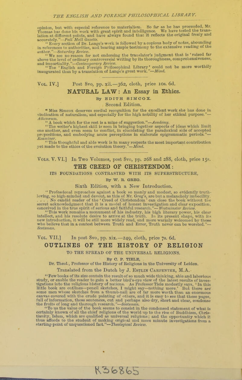 opinion, but with especial reference to materialism. So far as he has proceeded, Mr. Thomas has done his work with great spirit and intelligence. We have tested the trans- lation at different points, and have always found that it reflects the original freely and accurately.”—Pall Mall Gazette. , “ Every section of Dr. Lange’s work is followed by a copious body of notes, abounding in references to authorities, and bearing ample testimony to the extensive reading of the author.”—Saturday Review. _ . “ We see no reason for not endorsing the translator’s judgment that is raised far above the level of ordinary controversial writing by its thoroughness, comprehensiveness, and impartiality. ”—Contemporary Review. “The ‘English and Foreign Philosophical Library’ could not be more worthily inaugurated than by a translation of Lange’s great work. ”—Mind. Vol. IV.] Post 8vo, pp. xii.—362, cloth, price ios. 6d. NATURAL LAW : An Essay in Ethics. By EDITH SIMCOX. Second Edition. Miss Simcox deserves cordial recognition for the excellent work she has done in vindication of naturalism, and especially for the high nobility of her ethical purpose.”— Athenaeum. “ A book which for the rest is a mine of suggestion.”—Academy. “ The writer’s highest skill is seen in bringing together aspects of ideas which limit one another, and even seem to conflict, in elucidating the paradoxical side of accepted propositions, and embodying acute perceptions in elaborate epigrammatic periods.”— Examiner. “ This thoughtful and able work is in many respects the most important contribution yet made to the ethics of the evolution theory.”—Mind. Vols. V. VI.] In Two Volumes, post 8vo, pp. 268 and 288, cloth, price 15s. THE CREED OF CHRISTENDOM: ITS FOUNDATIONS CONTRASTED WITH ITS SUPERSTRUCTURE, By W. R. GREG-. Sixth Edition, with a New Introduction. “Professional reproaches against a book so manly and modest, so evidently truth- loving, so high-minded and devout, as this of Mr. Greg’s, are but a melancholy imbecility. . ... No candid reader of the ‘ Creed of Christendom ’ can close the book without the secret acknowledgment that it is a model of honest investigation and clear exposition, conceived in the true spirit of serious and faithful research.”— Westminster Review. “ This work remains a monument of his industry, his high literary power, his clear intellect, and his resolute desire to arrive at the truth. In its present shape, with it* new introduction, it will be still more widely read, and more warmly welcomed by those who believe that in a contest between Truth and Error, Truth never can be worsted.”— Scotsman. Vol. VII.] In post 8vo, pp. xix.—249, cloth, price 7s. 6d. OUTLINES OF THE HISTORY OF RELIGION TO THE SPREAD OF THE UNIVERSAL RELIGIONS. By C. P. TIELE, Dr. Theol., Professor of the History of Religions in the University of Leiden. Translated from the Dutch by J. Estlin Carpenter, M.A. “ Few books of its size contain the result of so much wide thinking, able and laborious study, or enable the reader to gain a better bird’s-eye view of the latest results of inves- tigations into the religious history of nations. As Professor Tiele modestly says, 1 In this little book are outlines—pencil sketches, I might say—nothing more.’ But there are some men whose sketches from a thumb-nail are of far more worth than an enormous canvas covered with the crude painting of others, and it is easy to see that these pages, full of information, these sentences, cut and perhaps also dry, short and clear, condense the fruits of long and thorough research.—Scotsman. “To us the value of the book seems to consist in the condensed statement of what is certainly known of all the chief religions of the world up to the rise of Buddhism, Chris- tianity, Islam, which are qualified as universal religions; and the opportunity which it thus affords to the student of making original and more minute investigations from a starting-point of unquestioned fact.”—Theological Review. tObfcfcfc, 5