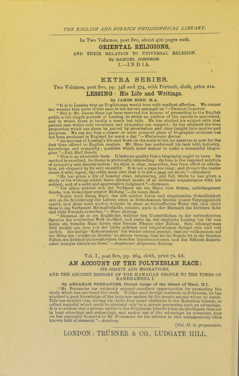 In Two Volumes, post Svo, about 400 pages each. ORIENTAL RELIGIONS, AND THEIR RELATION TO UNIVERSAL RELIGION. By SAMUEL JOHNSON. I.—IN D I A. \ EXTRA SERIES. Two Volumes, post 8vo, pp. 348 and 374, with Portrait, cloth, price 2is. LESSING : His Life and Writings. By JAMES SIME, M. A. “ It is to Lessing that an Englishman would turn with readiest affection. We cannot but wonder that more of this man is not known amongst us.”—Thomas Carlyle. “ But to Mr. James Sime has been reserved the honour of presenting to the English public a full-length portrait of Lessing, in which no portion of the canvas is uncovered, aud in which there is hardly a touch but tells. He has studied his subject with that patient care which only reverence and sympathy can support; he has attained the true proportion which can alone be gained by penetration and clear insight into motive and purposes. We can sav that a clearer or more compact piece of biographic criticism has not been produced in England for many a day.”— Westminster Review. “ An account of Lessing’s life and work on the scale which he deserves is now for the first time offered to English readers. Mr. Sime has performed his task with industry, knowledge, and sympathy ; qualities which must concur to make a successful biogra- pher.”— Pall Mall Gazette. “ This is an admirable book. It lacks no quality that a biography ought to have. Its method is excellent, its theme is profoundly interesting : its tone is the happiest mixture of sympathy and discrimination : its style is clear, masculine, free from effort or affecta- tion, yet eloquent by its very sincerity. It is not a page too long; and though the reader closes it with regret, the critic must own that it is not a page too short.”—Standard. “ He has given a life of Lessing clear, interesting, and full, while he has given a study of his writings which bears distinct marks of an intimate acquaintance with his subject, and of a solid and appreciative judgment.”—Scotsman. “ Vor allem ervveist sich der Verfasser als ein Mann vom freiem, unbefangenem Geiste, von vielseitiger ernster Bildung.’’—Im neuen Reich. “ Sicher wird dieses Buch, das mit solcher Liebe und eingelienden Griindlickkeit sich an die Schilderung des Lebens eines so bedeutsatnen Geistes unsrer Vergangeuheit macht, und diese hohe schone Aufgabe in einer so vortreffiichen Weise lost, sich nicht bloss in des Verfassers Heimathslande, sonderu auch in der Heimath des Dichters liebe und viele Freunde erwerben.”—Weser Zeitung. “Diessmal ist es ein Englander, welcher den Unsterblichen in der verbreitetsten Sprache der civilisirten Welt eiuiiihrt, und siehe da, der englische Lessing hat fur uns kaum ein fremdes Haar, kaum eine fremde Nuance Oder Zuthat, Sein lebensgros3es Bild strahlt aus dem von der Liebe polirten und hingehaltenen Spiegel rein und voll zurtick. Die leidige 1 Kramernation ’ bat wieder einmal gezeigt, dass sie vollkominen auf dor Hohe des ‘ ureigenen Geistes ’ zu stehen vermag, dass sie im Stande ist in die feinsten Falten des kritisch-philosophischen Gewebcs hineinzuscliauen und das Ratbsel dialecti- scher Analyse virtuos zu Ibsen.”—Augsburger Allgemeine Zeitung. Vol. I, post 8vo, pp. 264, cloth, price 7s. 6d. AN ACCOUNT OF THE POLYNESIAN RACE: ITS ORIGIN AND MIGRATIONS, AND THE ANCIENT HISTORY OF THE HAWAIIAN PEOPLE TO THE TIMES OF KAMEHAMEHA I. By ABRAHAM FORNANDER, Circuit Judge of the Island of Maui, H.I. “Mr. Fomander has evidently enjoyed excellent opportunities for promoting the study which has produced this work. Unlike most foreign residents in Polynesia, he has acquired a good knowledge of the language spoken by the people among whom he dwelt. This has enabled him, during his thirty-four years’ residence in the Hawaiian Islands, to collect material which could be obtained only by a person possessing such an advantage. It is so seldom that a private settler in the Polynesian Islands takes an intelligent interest in local ethnology and archienlogy, and makes use of the advantage he possesses, that we feel especially thankful to Mr. Fomander for his labours in this comparatively little known field of research.”—Academy. [ Vol. II. in preparation. LONDON: TRUBNEE & CO., LUDGATE HILL.