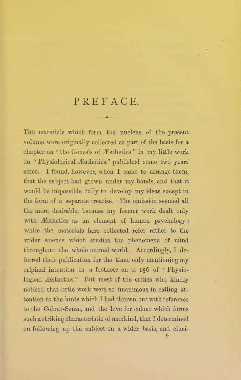 PREFACE. The materials which form the nucleus of the present volume were originally collected as part of the basis for a chapter on “ the Genesis of Aesthetics ” in my little work on “ Physiological /Esthetics,” published some two years since. I found, however, when I came to arrange them, that the subject had grown under my hands, and that it would be impossible fully to develop my ideas except in the form of a separate treatise. The omission seemed all the more desirable, because my former work dealt only with /Esthetics as an element of human psychology : while the materials here collected refer rather to the wider science which studies the phenomena of mind throughout the whole auimal world. Accordingly, I de- ferred their publication for the time, only mentioning my original intention in a footnote on p. 156 of “Physio- logical Aesthetics.” But most of the critics who kindly noticed that little work were so unanimous in calling at- tention to the hints which I had thrown out with reference to the Colour-Sense, and the love for colour which forms such a striking characteristic of mankind, that I determined on following up the subject on a wider basis, and eluci- b